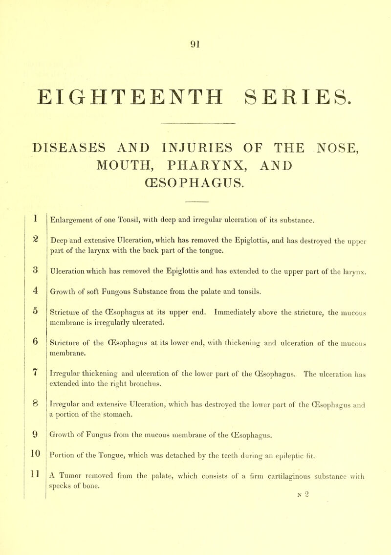 EIGHTEENTH SERIES. DISEASES AND INJURIES OF THE NOSE, MOUTH, PHARYNX, AND (ESOPHAGUS. 1 2 3 4 5 Enlargement of one Tonsil, with deep and irregular ulceration of its substance. Deep and extensive Ulceration, which has removed the Epiglottis, and has destroyed the upper part of the larynx with the back part of the tongue. Ulceration which has removed the Epiglottis and has extended to the upper part of the larynx. Growth of soft Fungous Substance from the palate and tonsils. Stricture of the CEsophagus at its upper end. Immediately above the stricture, the mucous membrane is irregularly ulcerated. Stricture of the CEsophagus at its lower end, with thickening and ulceration of the mucous membrane. 7 Irregular thickening and ulceration of the lower part of the (Esophagus. The ulceration has extended into the right bronchus. | 8 9 10 11 Irregular and extensive Ulceration, which has destroyed the lower part of the CEsophagus and a portion of the stomach. Growth of Fungus from the mucous membrane of the (Esophagus. I Portion of tire Tongue, which was detached by the teeth during an epileptic fit. A Tumor removed from the palate, which consists of a firm cartilaginous substance with specks of bone. N 2