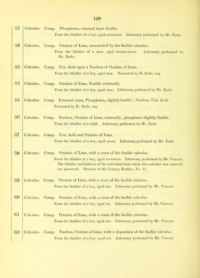 51 52 53 54 55 56 57 58 59 60 61 62 Calculus. Calculus. Calculus. Calculus. Calculus. Calculus. Calculus. Calculus. Calculus. Calculus. Calculus. Calculus. Comp. Phosphates, external layer fusible. From the bladder of a boy, aged seventeen. Lithotomy performed by Mr. Earle. Comp. Oxalate of Lime, surrounded by the fusible calculus. From the bladder of a man, aged twenty-seven. Lithotomy performed by Mr. Earle. Comp. Uric Acid upon a Nucleus of Oxalate of Lime. From the bladder of a boy, aged nine. Presented by H. Earle, esq. Comp. Oxalate of Lime, Fusible externally. From the bladder of a boy, aged nine. Lithotomy performed by Mr. Earle. Comp. External crust, Phosphates, slightly fusible; Nucleus, Uric Acid. Presented by H. Earle, esq. Comp. Nucleus, Oxalate of Lime, externally, phosphates slightly fusible. From the bladder of a child. Lithotomy performed by Mr. Earle. Comp. Uric Acid and Oxalate of Lime. From the bladder of a boy, aged seven. Lithotomy performed by Mr. Earle. Comp. Oxalate of Lime, with a crust of the fusible calculus. From the bladder of a boy, aged seventeen. Lithotomy performed by Mr. Vincent. The bladder and kidneys of the individual from whom this calculus was removed, are preserved. Diseases of the Urinary Bladder, No. 23. Comp. Oxalate of Lime, with a crust of the fusible calculus. From the bladder of a boy, aged ten. Lithotomy performed by Mr. Vincent. Comp. Oxalate of Lime, with a crust of the fusible calculus. From the bladder of a boy, aged six. Lithotomy performed by Mr. Vincent. Comp. Oxalate of Lime, with a crust of the fusible calculus. From the bladder of a boy, aged ten. Lithotomy performed by Mr. Vincent. Comp. Nucleus, Oxalate of Lime, with a deposition of the fusible calculus. From the bladder of a boy, aged ten. Lithotomy performed by Mr. Vincent.