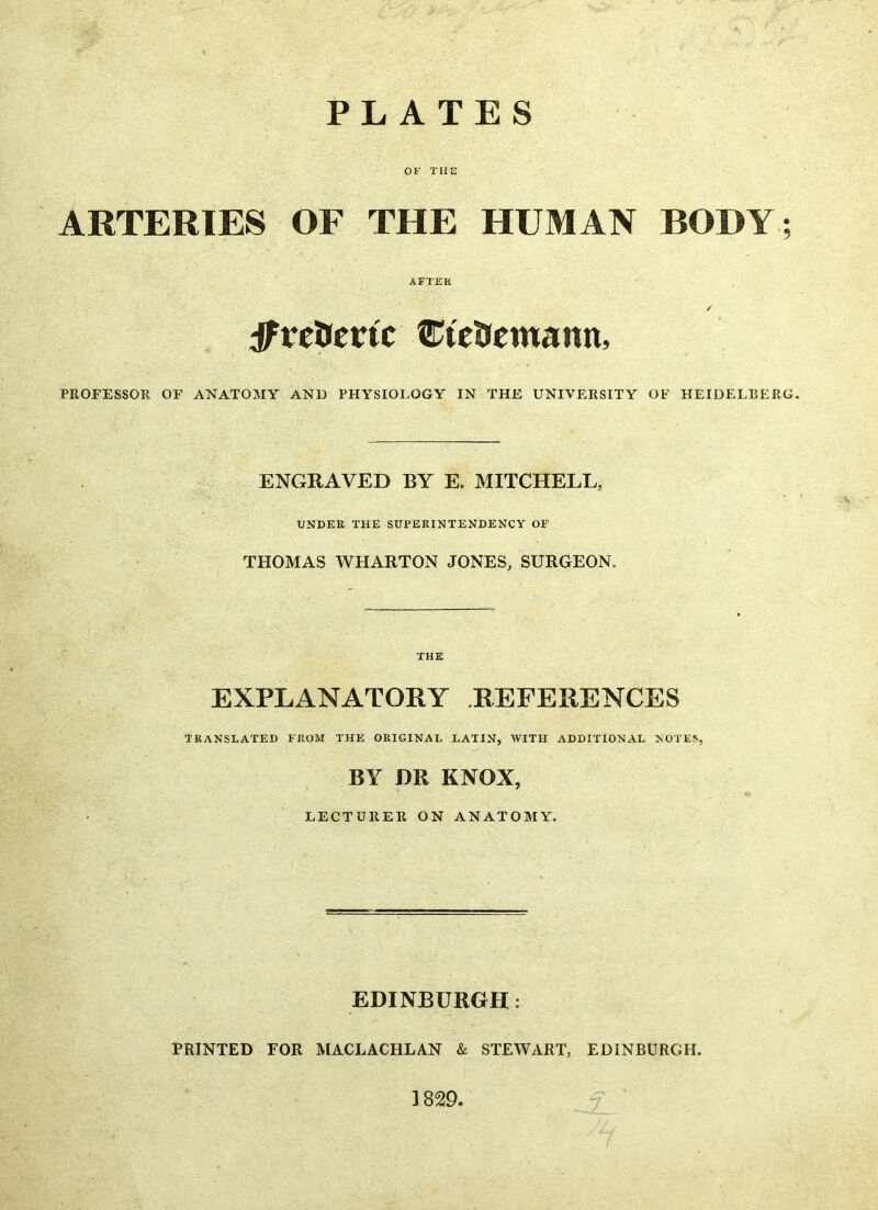 PLATES OF THE ARTERIES OF THE HUMAN BODY; AFTER / ffivepevic CteSemann, PROFESSOR OF ANATOMY AND PHYSIOLOGY IN THE UNIVERSITY OF HEIDELBERG. ENGRAVED BY E. MITCHELL, UNDER THE SUPERINTENDENCY OF THOMAS WHARTON JONES, SURGEON. THE EXPLANATORY REFERENCES TRANSLATED FROM THE ORIGINAL LATIN, WITH ADDITIONAL NOTES, BY DR KNOX, LECTURER ON ANATOMY. EDINBURGH : PRINTED FOR MACLACHLAN & STEWART, EDINBURGH. 1829.