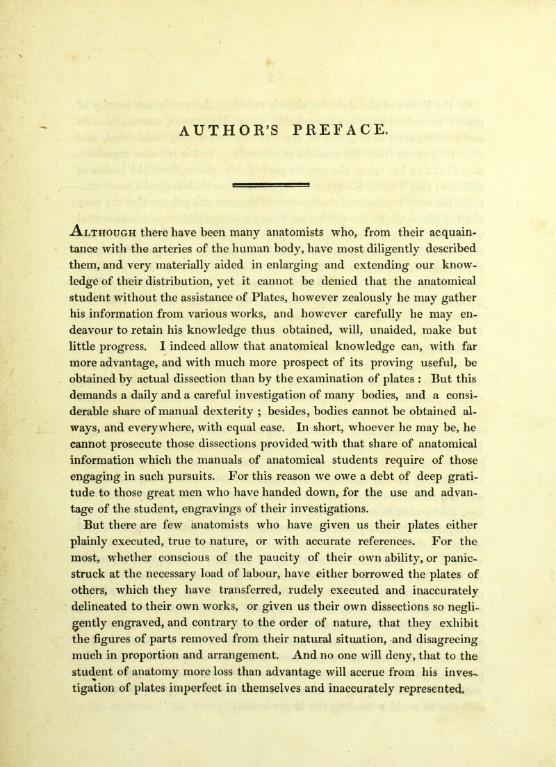 AUTHOR’S PREFACE. Although there have been many anatomists who, from their acquain- tance with the arteries of the human body, have most diligently described them, and very materially aided in enlarging and extending our know- ledge of their distribution, yet it cannot be denied that the anatomical student without the assistance of Plates, however zealously he may gather his information from various works, and however carefully he may en- deavour to retain his knowledge thus obtained, will, unaided, make but little progress. I indeed allow that anatomical knowledge can, with far more advantage, and with much more prospect of its proving useful, be obtained by actual dissection than by the examination of plates : But this demands a daily and a careful investigation of many bodies, and a consi- derable share of manual dexterity ; besides, bodies cannot be obtained al- ways, and everywhere, with equal ease. In short, whoever he may be, he cannot prosecute those dissections provided 'with that share of anatomical information which the manuals of anatomical students require of those engaging in such pursuits. For this reason we owe a debt of deep grati- tude to those great men who have handed down, for the use and advan- tage of the student, engravings of their investigations. But there are few anatomists who have given us their plates either plainly executed, true to nature, or with accurate references. For the most, whether conscious of the paucity of their own ability, or panic- struck at the necessary load of labour, have either borrowed the plates of others, which they have transferred, rudely executed and inaccurately delineated to their own works, or given us their own dissections so negli- gently engraved, and contrary to the order of nature, that they exhibit the figures of parts removed from their natural situation, and disagreeing much in proportion and arrangement. And no one will deny, that to the student of anatomy more loss than advantage will accrue from his inves- tigation of plates imperfect in themselves and inaccurately represented,