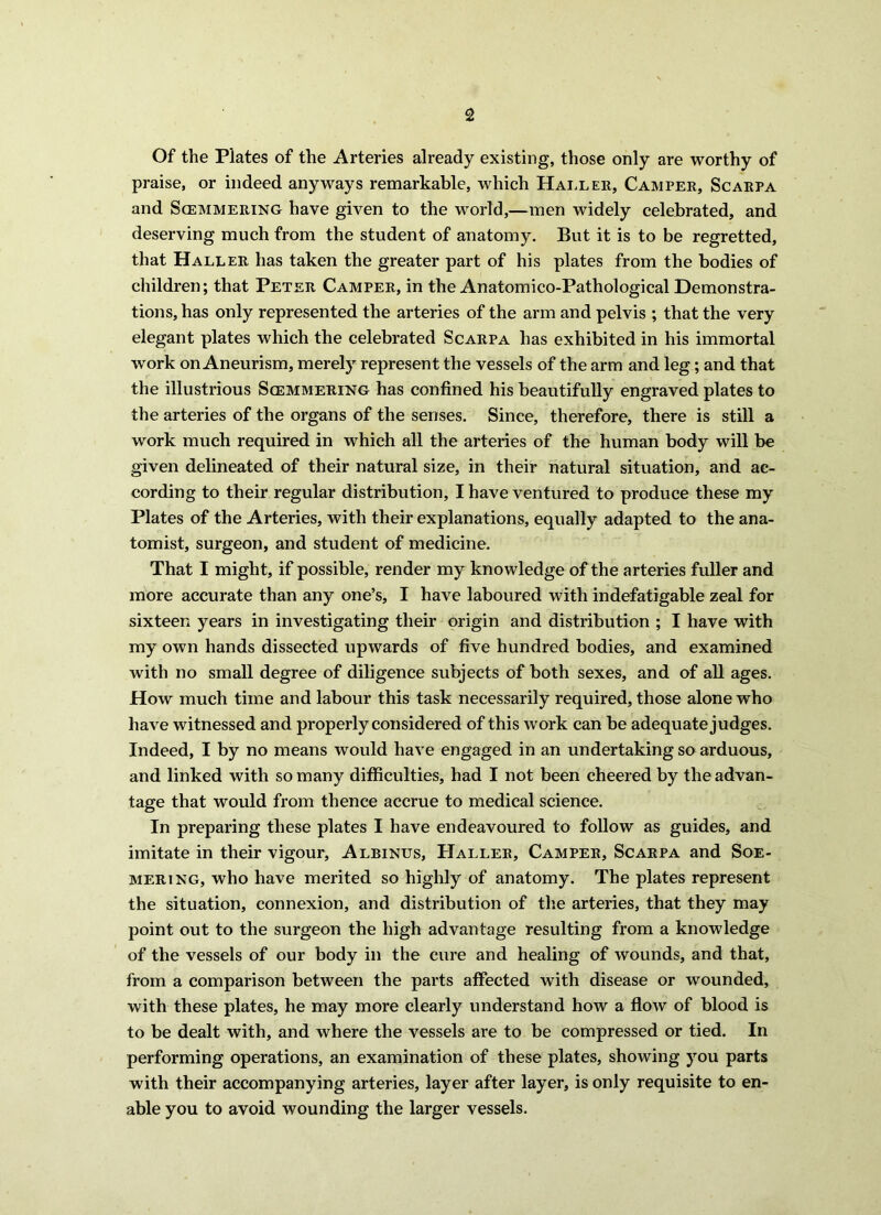 Of the Plates of the Arteries already existing, those only are worthy of praise, or indeed anyways remarkable, which Haller, Camper, Scarpa and Scemmering have given to the world,—men widely celebrated, and deserving much from the student of anatomy. But it is to be regretted, that Haller has taken the greater part of his plates from the bodies of children; that Peter Camper, in the Anatomico-Pathological Demonstra- tions, has only represented the arteries of the arm and pelvis ; that the very elegant plates which the celebrated Scarpa has exhibited in his immortal work on Aneurism, merely represent the vessels of the arm and leg; and that the illustrious Scemmering has confined his beautifully engraved plates to the arteries of the organs of the senses. Since, therefore, there is still a work much required in which all the arteries of the human body will be given delineated of their natural size, in their natural situation, and ac- cording to their regular distribution, I have ventured to produce these my Plates of the Arteries, with their explanations, equally adapted to the ana- tomist, surgeon, and student of medicine. That I might, if possible, render my knowledge of the arteries fuller and more accurate than any one’s, I have laboured with indefatigable zeal for sixteen years in investigating their origin and distribution ; I have with my own hands dissected upwards of five hundred bodies, and examined with no small degree of diligence subjects of both sexes, and of all ages. How much time and labour this task necessarily required, those alone who have witnessed and properly considered of this work can be adequate judges. Indeed, I by no means would have engaged in an undertaking so arduous, and linked with so many difficulties, had I not been cheered by the advan- tage that would from thence accrue to medical science. In preparing these plates I have endeavoured to follow as guides, and imitate in their vigour, Albinus, PIaller, Camper, Scarpa and Soe- mering, who have merited so highly of anatomy. The plates represent the situation, connexion, and distribution of the arteries, that they may point out to the surgeon the high advantage resulting from a knowledge of the vessels of our body in the cure and healing of wounds, and that, from a comparison between the parts affected with disease or wounded, with these plates, he may more clearly understand how a flow of blood is to be dealt with, and where the vessels are to be compressed or tied. In performing operations, an examination of these plates, showing you parts with their accompanying arteries, layer after layer, is only requisite to en- able you to avoid wounding the larger vessels.