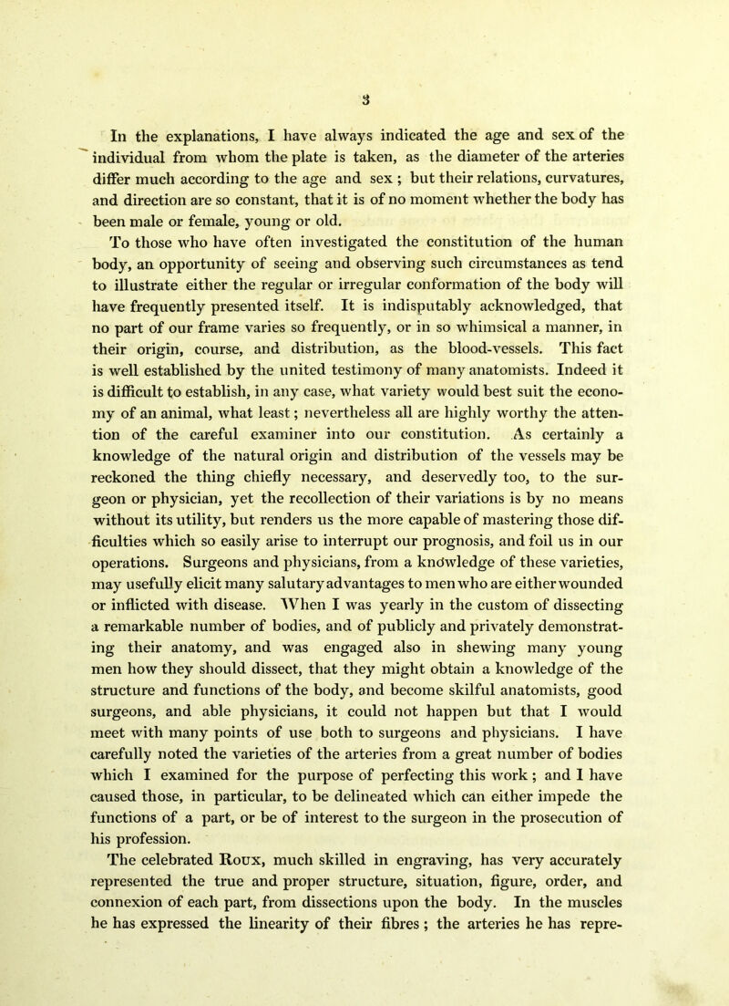 In the explanations, I have always indicated the age and sex of the individual from whom the plate is taken, as the diameter of the arteries differ much according to the age and sex ; but their relations, curvatures, and direction are so constant, that it is of no moment whether the body has been male or female, young or old. To those who have often investigated the constitution of the human body, an opportunity of seeing and observing such circumstances as tend to illustrate either the regular or irregular conformation of the body will have frequently presented itself. It is indisputably acknowledged, that no part of our frame varies so frequently, or in so whimsical a manner, in their origin, course, and distribution, as the blood-vessels. This fact is well established by the united testimony of many anatomists. Indeed it is difficult to establish, in any case, what variety would best suit the econo- my of an animal, what least; nevertheless all are highly worthy the atten- tion of the careful examiner into our constitution. As certainly a knowledge of the natural origin and distribution of the vessels may be reckoned the thing chiefly necessary, and deservedly too, to the sur- geon or physician, yet the recollection of their variations is by no means without its utility, but renders us the more capable of mastering those dif- ficulties which so easily arise to interrupt our prognosis, and foil us in our operations. Surgeons and physicians, from a knowledge of these varieties, may usefully elicit many salutary advantages to men who are either wounded or inflicted with disease. When I was yearly in the custom of dissecting a remarkable number of bodies, and of publicly and privately demonstrat- ing their anatomy, and was engaged also in shewing many young men how they should dissect, that they might obtain a knowledge of the structure and functions of the body, and become skilful anatomists, good surgeons, and able physicians, it could not happen but that I would meet with many points of use both to surgeons and physicians. I have carefully noted the varieties of the arteries from a great number of bodies which I examined for the purpose of perfecting this work; and I have caused those, in particular, to be delineated which can either impede the functions of a part, or be of interest to the surgeon in the prosecution of his profession. The celebrated Roux, much skilled in engraving, has very accurately represented the true and proper structure, situation, figure, order, and connexion of each part, from dissections upon the body. In the muscles he has expressed the linearity of their fibres ; the arteries he has repre-