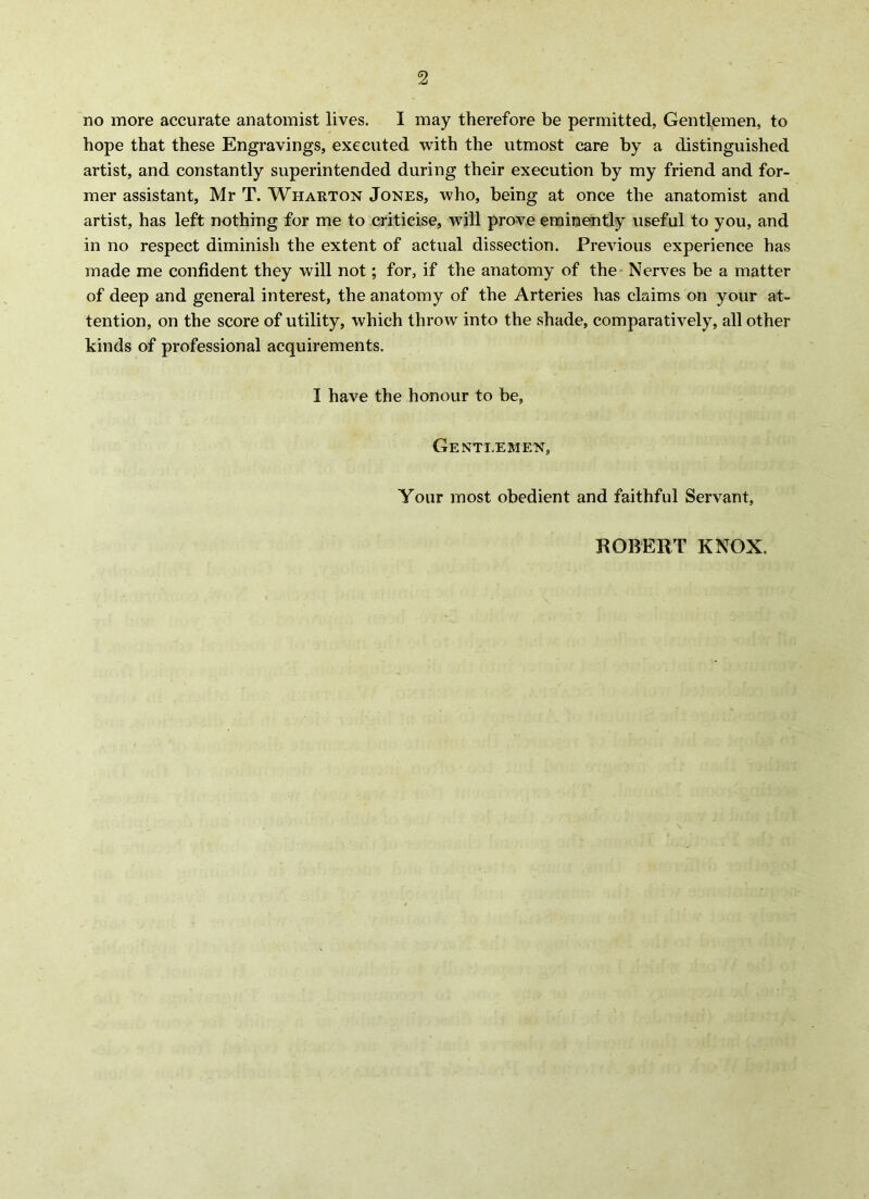 2 no more accurate anatomist lives. I may therefore be permitted, Gentlemen, to hope that these Engravings, executed with the utmost care by a distinguished artist, and constantly superintended during their execution by my friend and for- mer assistant, Mr T. Wharton Jones, who, being at once the anatomist and artist, has left nothing for me to criticise, will prove eminently useful to you, and in no respect diminish the extent of actual dissection. Previous experience has made me confident they will not; for, if the anatomy of the Nerves be a matter of deep and general interest, the anatomy of the Arteries has claims on your at- tention, on the score of utility, which throw into the .shade, comparatively, all other kinds of professional acquirements. I have the honour to be, Gentlemen, Your most obedient and faithful Servant, ROBERT KNOX.