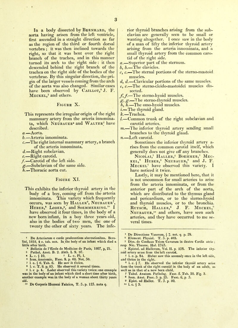 In a body dissected by Bernhard, the aorta having arisen from the left ventricle, first ascended in a straight direction as far as the region of the third or fourth dorsal vertebra; it was then inclined towards the right, so that it was bent over the right branch of the trachea, and in this manner turned its arch to the right side : it then descended behind the right branch of the trachea on the right side of the bodies of the vertebrae. By this singular direction, the ori- gin of the larger vessels coming from the arch of the aorta was also changed. Similar cases have been observed by Caillot,1 2 J. F. Meckel,3 and others. Figure X. This represents the irregular origin of the right mammary artery from the arteria innomina- ta, which Neubauer4 and Walter5 have described. a—Aorta. b. —Arteria innominata. c. —The right internal mammary artery, a branch of the arteria innominata. d. —Right subclavian. e. —Right carotid. f—Carotid of the left side. g.—Subclavian of the same side. h Thoracic aorta cut. Figure XI. This exhibits the inferior thyroid artery in the body of a boy, coming off from the arteria innominata. This variety which frequently occurs, was seen by Haller6, Neubauer7, Huber,8 Loder,0, and Soemmerring.10 I have observed it four times, in the body of a new born infant, in a boy three years old, also in the bodies of two men, the one of twenty the other of sixty years. The infe- 1 De Arteriarum e corde prodeuntium aberrationibus, Bero- lini, 1818, 4 c. tab. aen. In the body of an infant which died a little after birth. 2 Bulletin de 1’Ecole de Medicine de Paris, 1807, p, 21. 3 Pathol. Anat. B. 2. Abth. 1. S. 97. ♦ L. c. § 10. s L. c. PI. 1. 6 Icon. Anatomic, Fasc. 8. p. 60. Not. 30. 7 1. c. § 6. Tab. 6. He saw it thrice. 8 1. c. T. 8. p. 83. He observed it several times. £> 1. c p. 4. Loder observed this variety twice; one example was in the body of an infant which died a short time after birth, another example was in the body of a woman about thirty years old. 10 De Corporis Humani Fabrics, T. 5. p. 123. nota q. rior thyroid branches arising from the sub- clavian are generally seen to be small or wanting altogether. I once saw in the body of a man of fifty the inferior thyroid artery arising from the arteria innominata, and a small thyroid artery from the common caro- tid of the right side. a, —Superior part of the sternum. b, b.—The clavicles. c, c.—The sternal portions of the sterno-mastoid muscles. d, d.—Clavicular portions of the same muscles. e, e.—The sterno-cleido-mastoidei muscles dis- sected. y^y.—The sterno-hyoid muscles. g, g.—The sterno-thyroid muscles. h, h.—The omo-hyoid muscles. i, — The thyroid gland. h.—Trachea. l. —Common trunk of the right subclavian and carotid arteries. m. —The inferior thyroid artery sending small branches to the thyroid gland. n—Left carotid. Sometimes the inferior thyroid artery a- rises from the common carotid itself, which generally does not give oft* any branches. Nicolai,1 Haller,2 Boehmer,3 Mec- kel,4 Huber,5 Neubauer,6 and J. F. Meckel7 have observed this variety. I have noticed it twice. Lastly, it may be mentioned here, that it is not uncommon for small arteries to arise from the arteria innominata, or from the anterior part of the arch of the aorta, which are distributed to the thymus gland and pericardium, or to the sterno-hyoid and thyroid muscles, or to the bronchia. Ruysch, Haller,8 J F. Meckel,9 Neubauer,10 and others, ha^e seen such arteries, and they have occurred to me se- veral times. 1 De Directione Vasorum, § 7- not. q. p. 28. 2 Element. Physiol. T. 3. p. 403. 3 Diss. de Confluxu Trium Cavarum in dextro Cordis atrio ; resp. Nic. Theune. Hal. 1763. 4 Epistol. ad Hallerum, Yol. II. p. 258. The inferior thy- roid artery arose from the left carotid. 5 1. c. p. 84. Huber saw this anomaly once in the left side, and thrice in the right. 6 1. c. § 7. He observed the inferior thyroid artery arise from the trunk of the right carotid in the body of an adult, as well as in that of a new born child. ? Tabul. Anatom. Patholog. 1’asc. 2. Tab. 10. Fig. 3. 8 loon. Anat. Fasc. 3. p. 25. Fasc. 6, p. 3. o Epist. ad Haller. T. 3. p. 80. 10 1. c. \ 9.