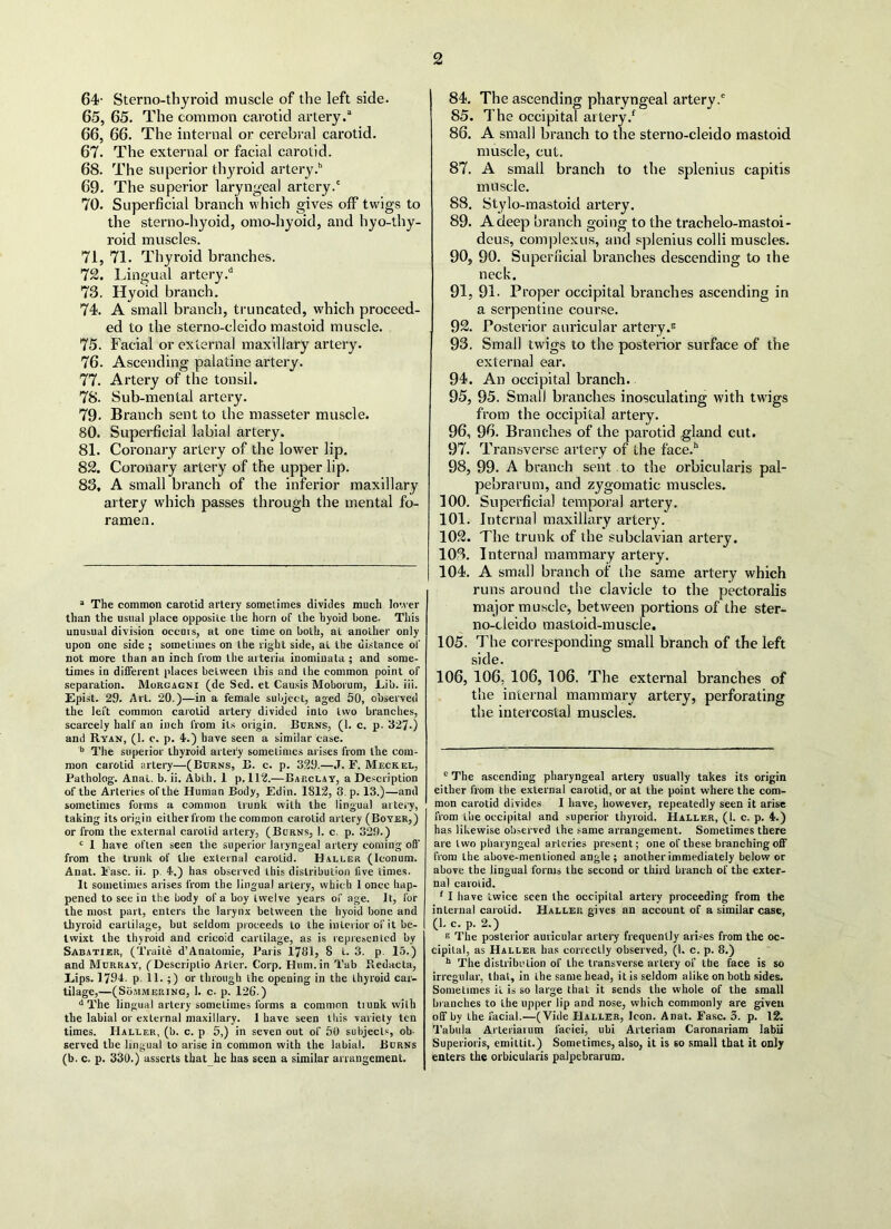 64- Sterno-thyroid muscle of the left side. 65. 65. The common carotid artery.3 66. 66. The internal or cerebral carotid. 67. The external or facial carotid. 68. The superior thyroid artery.” 69. The superior laryngeal artery.' 70. Superficial branch which gives off twigs to the sterno-hyoid, omo-hyoid, and hyo-thy- roid muscles. 71. 71. Thyroid branches. 72. Lingual artery/ 73. Hyoid branch. 74. A small branch, truncated, which proceed- ed to the sterno-cleido mastoid muscle. 75. Facial or external maxillary artery. 76. Ascending palatine artery. 77. Artery of the tonsil. 78. Sub-mental artery. 79* Branch sent to the masseter muscle. 80. Superficial labial artery. 81. Coronary artery of the lower lip. 82. Coronary artery of the upper lip. 83. A small branch of the inferior maxillary artery which passes through the mental fo- ramen. a The common carotid artery sometimes divides much lower than the usual place opposite the horn of the hyoid bone. This unusual division occurs, at one time on both, at another only upon one side ; sometimes on the right side, aL the distance of not more than an inch from the arteria inominata ; and some- times in different places between this and the common point of separation. Morgagni (de Sed. et Causis Moboruni, .Lib. iii. Epist. 29. Art. 20.)—in a female subject, aged 50, observed the left common carotid artery divided into two branches, scarcely half an inch from its origin. Burns, (1. c. p. 327-) and Ryan, (1. c. p. 4.) have seen a similar case. b The superior thyroid artery sometimes arises from the com- mon carotid artery—(Burns, B. c. p. 329.—J. F. Meckel, Patholog. Anat. b. ii. Ablh. 1 p. 112.—Barclay, a Description of the Arteries of the Human Body, Edin. 1812, 8 p. 13.)—and sometimes forms a common trunk with the lingual artery, taking its origin either from the common carotid artery (Boyer,) or from the external carotid artery, (Burns, 1. c. p. 329.) c 1 have often seen the superior laryngeal artery coming off from the trunk of the external carotid. Haller (lconum. Anat. Ease. ii. p 4.) has observed this distribution five times. It sometimes arises from the lingual artery, which 1 once hap- pened to see in the body of a boy twelve years of age. It, for the most part, enters the larynx between the hyoid bone and thyroid cartilage, but seldom proceeds to the inLerior of it be- twixt the thyroid and cricoid cartilage, as is represented by Sabatier, (Traite d’Anatomie, Paris 1781, 8 i. 3. p. 15.) and Murray, (Descriplio Alter. Corp. Hum.in Tab Redacta, Eips. 1794. p. 11. ;) or through the opening in the thyroid car- tilage,—(Sommering, 1. c. p. 126.) d The lingual artery sometimes forms a common tiunk with the labial or external maxillary. 1 have seen this variety ten times. Haller, (b. c. p 5,) in seven out of 50 subjects, ob- served the lingual to arise in common with the labial. Burns (b. c. p. 330.) asserts that he has seen a similar arrangement. 84. The ascending pharyngeal artery.' 85. The occipital artery/ 86. A small branch to the sterno-cleido mastoid muscle, cut. 87. A small branch to the splenius capitis muscle. 88. Stylo-mastoid artery. 89. A deep branch going to the trachelo-mastoi- deus, complexus, and splenius colli muscles. 90. 90. Superficial branches descending to the neck. 91. 9L Proper occipital branches ascending in a serpentine course. 92. Posterior auricular artery.5 93. Small twigs to the posterior surface of the external ear. 94. A11 occipital branch. 95. 95. Small branches inosculating with twigs from the occipital artery. 96. 96. Branches of the parotid gland cut. 97. Transverse artery of the face/ 98. 99. A branch sent to the orbicularis pal- pebrarum, and zygomatic muscles. 100. Superficial temporal artery. 101. Internal maxillary artery. 102. The trunk of the subclavian artery. 103. Interna] mammary artery. 104. A small branch of the same artery which runs around the clavicle to the pectoralis major muscle, between portions of the ster- no-cleido mastoid-muscle. 105. The corresponding small branch of the left side. 106. 106, 106, 106. The external branches of the internal mammary artery, perforating the intercostal muscles. EThe ascending pharyngeal artery usually takes its origin either from the external carotid, or at the point where the com- mon carotid divides I have, however, repeatedly seen it arise from the occipital and superior thyroid. Hallf.r, (1. c. p. 4.) has likewise observed the same arrangement. Sometimes there are two pharyngeal arteries present; one of these branching off from the above-mentioned angle ; another immediately below or above the lingual forms the second or third branch of the exter- nal carotid. 1 I have twice seen the occipital artery proceeding from the internal carotid. Haller gives an account of a similar case, (1. c. p. 2.) K The posterior auricular artery frequently arises from the oc- cipital, as Haller has correctly observed, (l. c. p. 8.) 11 The distribution of the transverse artery of the face is so irregular, that, in the same bead, it is seldom alike on both sides. Sometimes it is so large that it sends the whole of the small branches to the upper lip and nose, which commonly are given off by Lhe facial.—(Vide Haller, Icon. Anat. Fasc. 3. p. 12. Tabula Arteriarum faciei, ubi Arteriam Caronariam labii Superioris, emittit.) Sometimes, also, it is 60 small that it only enters the orbicularis palpebrarum.