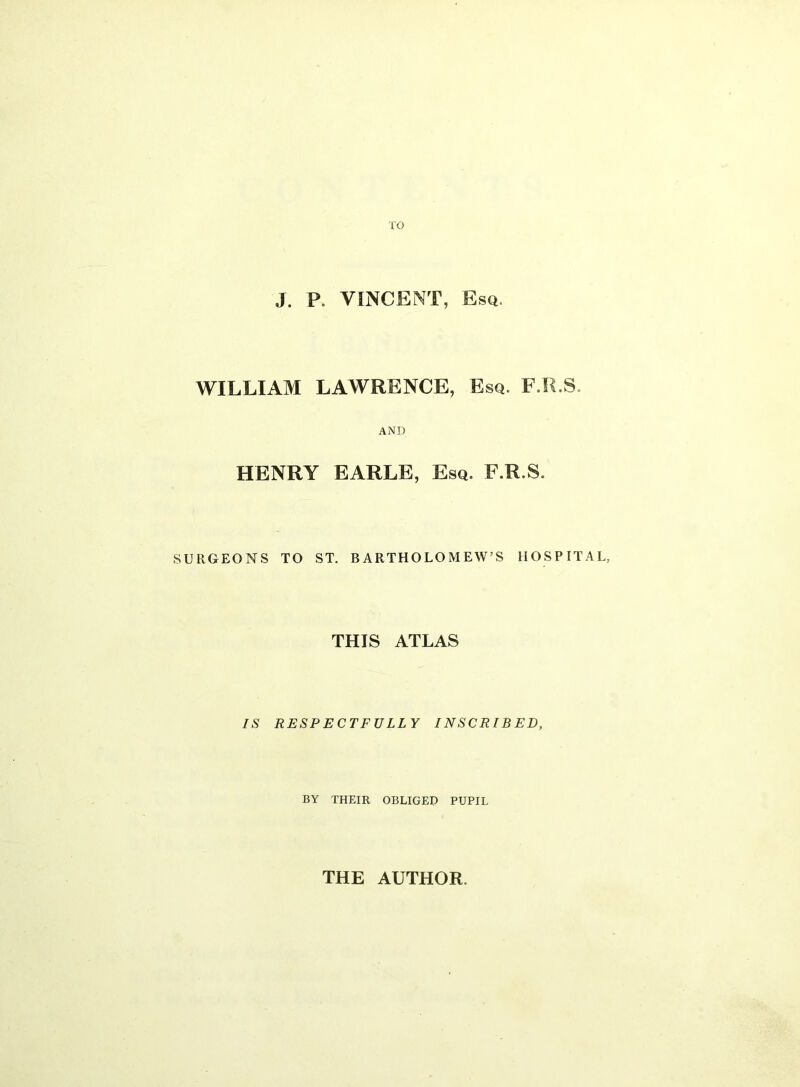 TO J. P. VINCENT, Esq. WILLIAM LAWRENCE, Esq. F.R.S, AND HENRY EARLE, Esq. F.R.S. SURGEONS TO ST. BARTHOLOMEW’S HOSPITAL, THIS ATLAS IS RESPECTFULLY INSCRIBED, BY THEIR OBLIGED PUPIL THE AUTHOR.