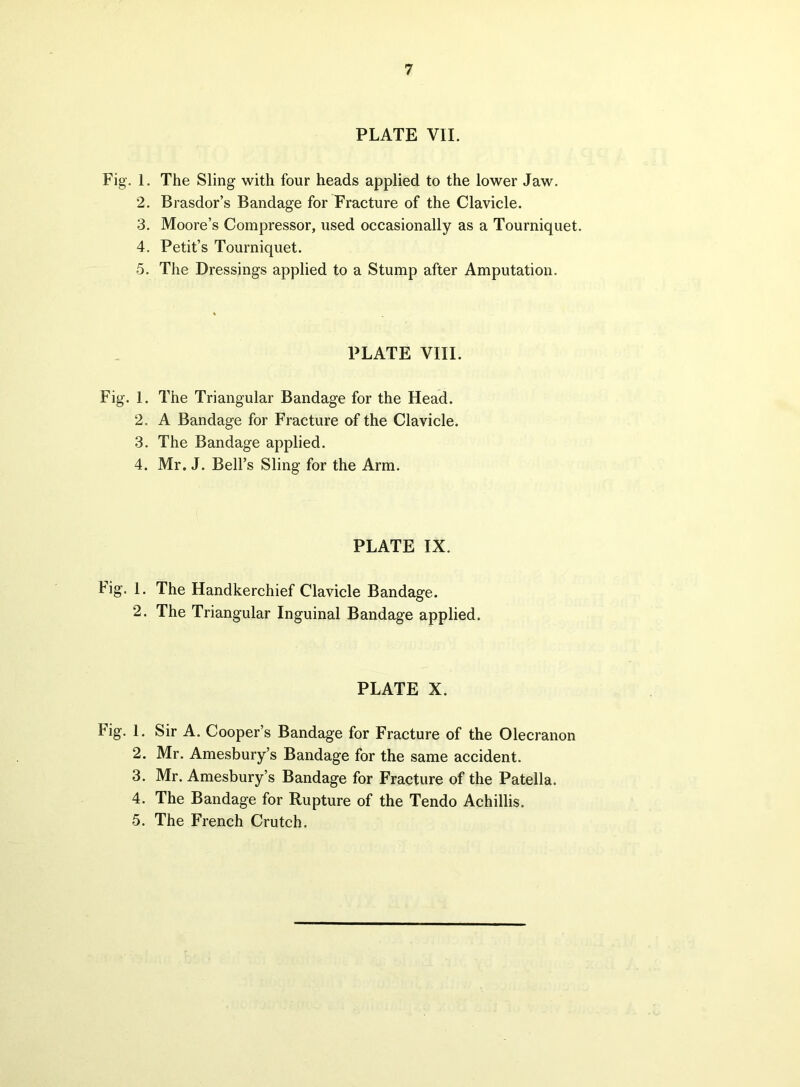 PLATE VII. Fig. 1. The Sling with four heads applied to the lower Jaw. 2. Brasdor’s Bandage for Fracture of the Clavicle. 3. Moore’s Compressor, used occasionally as a Tourniquet. 4. Petit’s Tourniquet. 5. The Dressings applied to a Stump after Amputation. PLATE VIII. Fig. 1. The Triangular Bandage for the Head. 2. A Bandage for Fracture of the Clavicle. 3. The Bandage applied. 4. Mr. J. Bell’s Sling for the Arm. PLATE IX. Fig. 1. The Handkerchief Clavicle Bandage. 2. The Triangular Inguinal Bandage applied. PLATE X. Fig. 1. Sir A. Cooper’s Bandage for Fracture of the Olecranon 2. Mr. Amesbury’s Bandage for the same accident. 3. Mr. Amesbury’s Bandage for Fracture of the Patella. 4. The Bandage for Rupture of the Tendo Achillis. 5. The French Crutch.