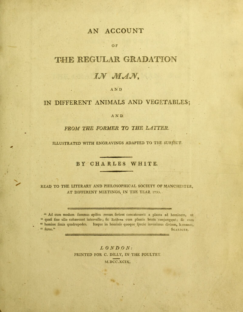 AN ACCOUNT OF T-HE REGULAR GRADATION IJV MdJV, AND IN DIFFERENT ANIMALS AND VEGETABLES; AND FROM THE FORMER TO THE LATTER. ILLUSTRATED WITH ENGRAVINGS ADAPTED TO THE SUBJECT. BY CHARLES WHITE. READ TO THE LITERARY AND PHILOSOPHICAL SOCIETY OF MANCHESTER, AT DIFFERENT MEETINGS, IN THE YEAR 1795. <£ Ad eum modum fummus opifex rerum ferienl concatenavit a planta ad hominem, ut “ quafi fine ullo cohasreant intervallo ; fic Zu&Qvret cum plantis bruta conjungunt; fic cum ** homine fimia quadrupedes. Itaque in hominis quoquc fpecie invenimus divinos, h imano . “ feros.” Scaliger. LONDON: PRINTED FOR C. DILLY, IN THE POULTRY. M.DCC.XCIX. % X