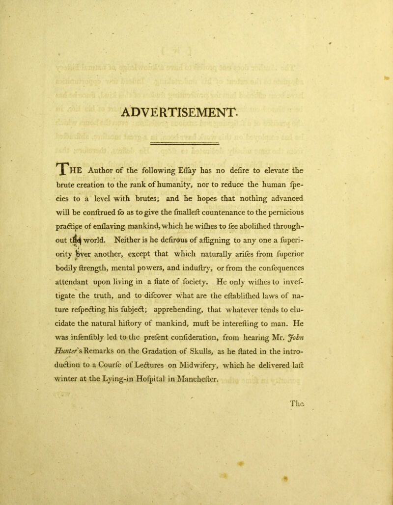 ADVERTISEMENT. HE Author of the following ElTay has no delire to elevate the • \v •i y brute creation to the rank of humanity, nor to reduce the human fpe- cies to a level with brutes; and he hopes that nothing advanced will be conltrued fo as to give the fmallelt countenance to the pernicious praCtipe of enflaving mankind, which he wilhes to fee abolifhed through- out tfj^ world. Neither is he delirous of affigning to any one a fuperi- ority bver another, except that which naturally arifes from fuperior bodily flrength, mental powers, and induftry, or from the confequences attendant upon living in a Hate of fociety. He only wilhes to invef- tigate the truth, and to difcover what are the eftablifhed laws of na- ture refpeCting his fubjeCl; apprehending, that whatever tends to elu- cidate the natural hiftory of mankind, mull be interefting to man. He was infenlibly led to the prefent conlideration, from hearing Mr. John Hunter s Remarks on the Gradation of Skulls, as he Hated in the intro- duction to a Courfe of LeCtures on Midwifery, which he delivered lalt winter at the Lying-in Hofpital in Manchelter.