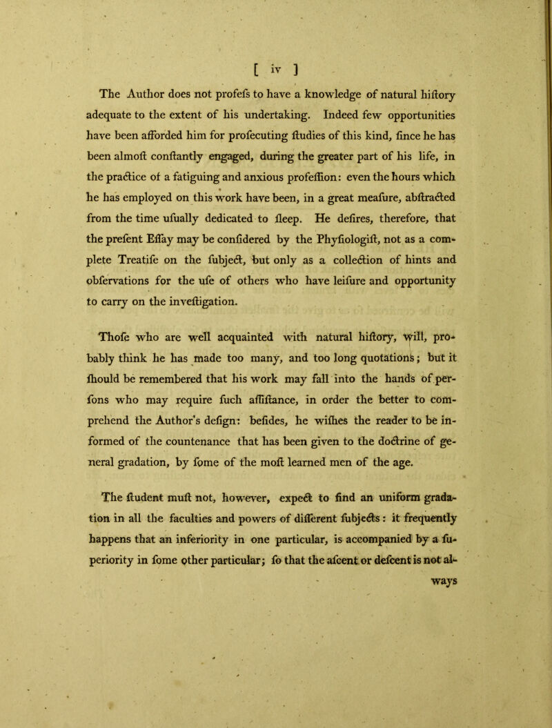 The Author does not profefs to have a knowledge of natural hi dory- adequate to the extent of his undertaking. Indeed few opportunities have been afforded him for profecuting dudies of this kind, fince he has been almod condantly engaged, during the greater part of his life, in the practice of a fatiguing and anxious profefiion: even the hours which ♦ he has employed on this work have been, in a great meafure, abdradted from the time ufually dedicated to deep. He dedres, therefore, that the prefent Effay may be conddered by the Phydologid, not as a com- plete Treatife on the fubjecd, but only as a collection of hints and obfervations for the ufe of others who have leifure and opportunity to carry on the invedigation. Thofe who are well acquainted with natural hidory, Will, pro- bably think he has made too many, and too long quotation!?; but it fhould be remembered that his work may fall into the hands ofper- fons who may require fuch adidance, in order the better to com- prehend the Author’s dedgn: beddes, he wifhes the reader to be in- formed of the countenance that has been given to the do&rine of ge- neral gradation, by fome of the moil learned men of the age. The iludent mud not, however, expert to find an uniform grada- tion in all the faculties and powers of different fubjecds: it frequently happens that an inferiority in one particular, is accompanied by a fu- periority in fome other particular; fo that the afcent or defcent is not al- ways