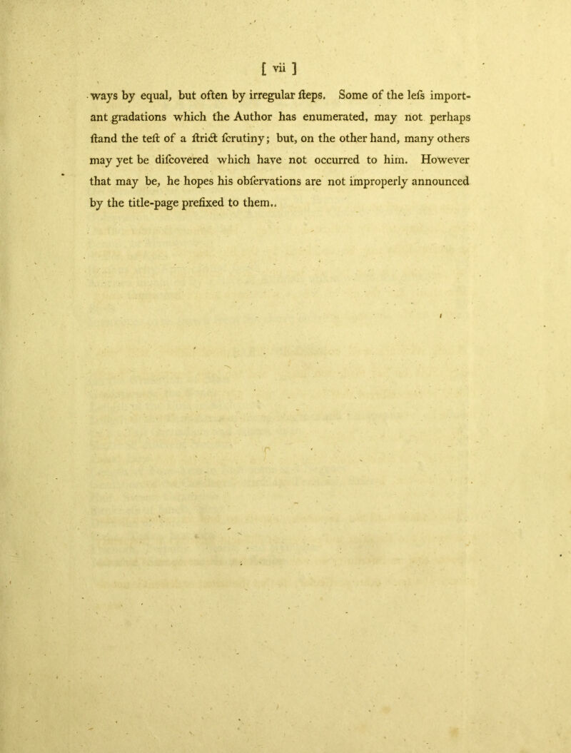 \ ways by equal, but often by irregular fteps. Some of the lets import- ant gradations which the Author has enumerated, may not perhaps ftand the tell of a ftridt fcrutiny; but, on the other hand, many others may yet be difcovered which have not occurred to him. However that may be, he hopes his obfervations are not improperly announced by the title-page prefixed to them..