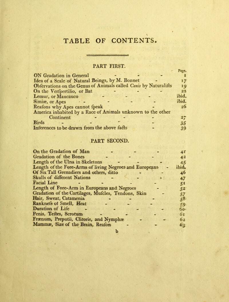 TABLE OF CONTENTS. PART FIRST. ' Page. ON Gradation in General i Idea of a Scale of Natural Beings, by M. Bonnet - 17 Obfervations on the Genus of Animals called Canis by Natural ills 19 On the Yerfpertilio, or Bat - - - 22 Lemur, orMaucauco - ibid. Simiae, or Apes ' - - - - ibid. Reafons why Apes cannot Ipeak - 26 America inhabited by a Race of Animals unknown to the other Continent - - - 27 Birds -  - 35 Inferences to be drawn from the above fads - 39 PART SECOND. On the Gradation of Man - - - 41' Gradation of the Bones - - - 42 Length of the Ulna in Skeletons - - - 45 Length of the Fore-Arms of living Negroes and Europeans - ibid® Of Six Tall Grenadiers and others, ditto - - 46 Skulls of different Nations - - - 47 Facial Line - - - - 51 Length of Fore-Arm in Europeans and Negroes - 52- Gradation of the Cartilages, Mufcles, Tendons, Skin - 57 Hair, Sweat, Catamenia - - - 58* Ranknefs of Smell, Heat - 59 Duration of Life - - - - 60 • Penis, Teltes, Scrotum - - - 61 Fraenum, Preputii, Clitoris, and Nymphae - — 62 Mammae, Size of the Brain, Reafon - - 63 b