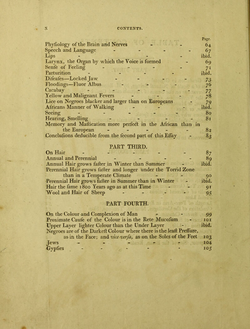 Page. Phytiology of the Brain and Nerves - 64 Speech and Language - - - -67 Lips - - ibid. Larynx, the Organ by which the Voice is formed - 69 Senle of Feeling - •• - - 71 Parturition - - ibid, Difeales—Locked Jaw - 73 Floodings—Fluor Albus - 76 Cacabay - - - 77 Yellow and Malignant Fevers 78 Lice on Negroes blacker and larger than on Europeans - 79 Africans Manner of Walking - - - ibid. Seeing - - - - 80 Hearing, Smelling - - - 81 Memory and Mattication more perfect in the African than in the European - - - - - 82 Conclusions deducible from the fecond part of this Eifay - 83 PART THIRD. On Hair - Annual and Perennial - Annual Hair grows fatter in Winter than Summer Perennial Hair grows fatter and longer under the Torrid Zone than in a Temperate Climate Perennial Hair grows fatter in Summer than in Winter Hair the fame 1800 Years ago as at this Time Wool and Hair of Sheep PART FOURTH. On the Colour and Complexion of Man 99 Proximate Caufe of the Colour is in the Rete Mucofum - 101 Upper Layer lighter Colour than the Under Layer - ibid. Negroes are of the Darkeft Colour where there is the leaft Preflure, as in the Face; and vice verfa, as on the Soles of the Feet 103 Jews ~ - - - 104 Gypfies - - • 105 87 89 ibid. . 9° ibid. 9* 95