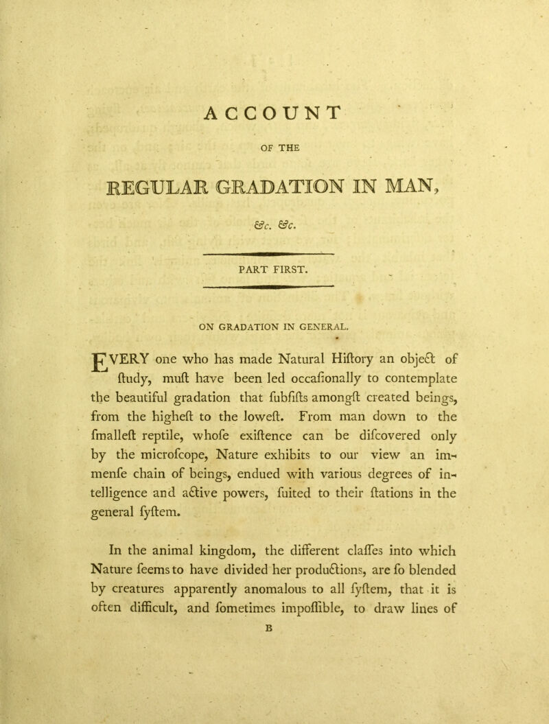 A CCOUNT OF THE REGULAR GRADATION IN MAN, &c. &c. PART FIRST. ON GRADATION IN GENERAL. VERY one who has made Natural Hiftory an object of ftudy, mull: have been led occafionally to contemplate the beautiful gradation that fubfifts amongfl created beings, from the highefl to the Joweft. From man down to the fmalleft reptile, whofe exiftence can be difcovered only by the microfcope, Nature exhibits to our view an im- menfe chain of beings, endued with various degrees of in-< telligence and aCtive powers, fuited to their flations in the general fyftem. In the animal kingdom, the different claffes into which Nature feems to have divided her productions, are fo blended by creatures apparently anomalous to all fyftem, that it is often difficult, and fometimes impoffible, to draw lines of B