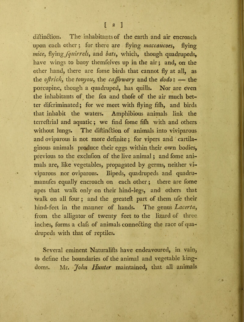 diftinCtion. The inhabitants of the earth and air encroach upon each other ; for there are flying maccaucoes, flying mice, flying fqnirrels, and hats, which, though quadrupeds, have wings to buoy themfelves up in the air; and, on the other hand, there are fome birds that cannot fly at all, as the oftrich, the touyou, the caJJ'owary and the dodo: — the porcupine, though a quadruped, has quills. Nor are even the inhabitants of the fea and thofe of the air much bet- ter difcriminated; for we meet with flying fifli, and birds that inhabit the waters. Amphibious animals link the terreftrial and aquatic; we find fome fifli with and others without lungs. The diftinCtion of animals into viviparous and oviparous is not more definite; for vipers and cartila- ginous animals produce their eggs within their own bodies, previous to the exclufion of the live animal; and fome ani- mals arej like vegetables, propagated by germs, neither vi- viparous nor oviparous. Bipeds, quadrupeds and quadru- manufes equally encroach on each other; there are fome apes that walk only on their hind-legs, and others that walk on all four ; and the greatefl part of them ufe their hind-feet in the manner of hands. The genus Lacerta, from the alligator of twenty feet to the lizard of three inches, forms a clafs of animals connecting the race of qua- drupeds with that of reptiles. « Several eminent Naturalifts have endeavoured, in vain, to define the boundaries of the animal and vegetable king- doms. Mr. John Hunter maintained, that all animals
