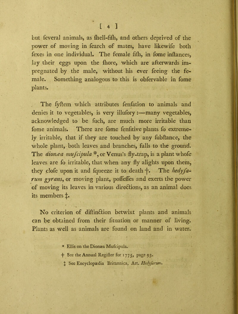 but feveral animals, as {hell-fifli, and others deprived of the power of moving in fearch of mates, have likewife both fexes in one individual. The female fi(h, in fome inftances, lay their eggs upon the fliore, which are afterwards inn pregnated by the male, without his ever feeing the fe~ male. Something analogous to this is obfervable in fome plants. The fyftem which attributes fenfation to animals and denies it to vegetables, is very illufory:—many vegetables, acknowledged to be fuch, are much more irritable than fome animals. There are fome fenfitive plants fo extreme^ ly irritable, that if they are touched by any fubftance, the whole plant, both leaves and branches, falls to the ground. The dionaa muJcipula*\oxVe\\m's fly-trap, is aplantwhofe leaves are fo irritable, that when any fly alights upon them, they clofe upon it and fqueeze it to death T. The hedyfa•* rum gyrans, or moving plant, poflefles and exerts the power of moving its leaves in various directions, as an animal does its members No criterion of diftinCtion betwixt plants and animals can be obtained from their fltuation or manner of living. Plants as well as animals are found on land and in water. * Ellis on the Dionaea Mufcipula. See the Annual Regifter for 1775, page 93. | See Encyclopaedia Britannica, Art. Hedyfarmu