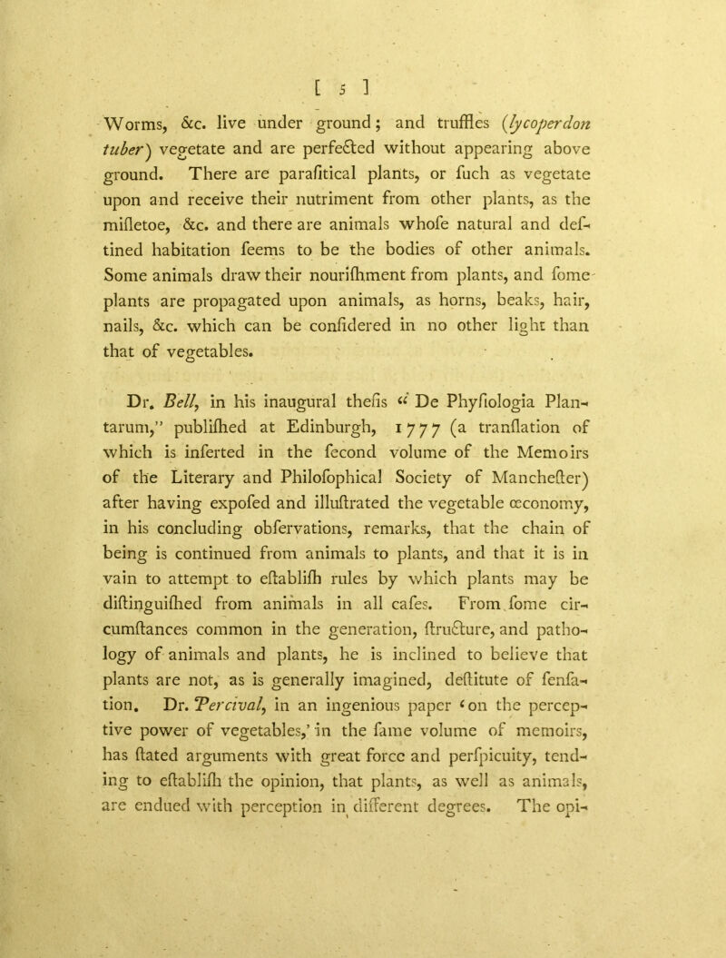 Worms, &c. live under ground; and truffles {ly coper don tuber) vegetate and are perfected without appearing above ground. There are parafitical plants, or fuch as vegetate upon and receive their nutriment from other plants, as the mifletoe, &c. and there are animals whofe natural and def- tined habitation feems to be the bodies of other animals. Some animals draw their nourifhment from plants, and fome' plants are propagated upon animals, as horns, beaks, hair, nails, &c. which can be confidered in no other light than that of vegetables. Dr. Bell\ in his inaugural thens “ De Phyfiologia Plan- tarum,” publiffled at Edinburgh, 1777 (a tranflation of which is inferted in the fecond volume of the Memoirs of the Literary and Philofophical Society of Manchefter) after having expofed and illuflrated the vegetable ccconomy, in his concluding obfervations, remarks, that the chain of being is continued from animals to plants, and that it is in vain to attempt to eflabliffl rules by which plants may be difling uiffled from animals in all cafes. From fome cir- cumflances common in the generation, flru£lure, and patho- logy of animals and plants, he is inclined to believe that plants are not, as is generally imagined, deflitute of fenfa- tion. T)r, Ter rival, in an ingenious paper ‘on the percep- tive power of vegetables,’ in the fame volume of memoirs, has dated arguments with great force and perfpicuity, tend- ing to eflabliffl the opinion, that plants, as well as animals, are endued with perception in different degrees. The opi-