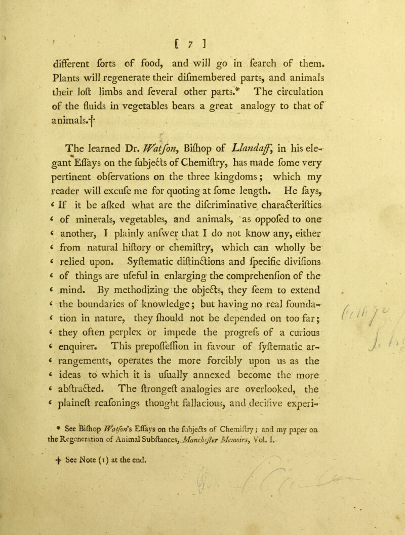 different forts of food, and will go in fearch of them. Plants will regenerate their difmembered parts, and animals their loft limbs and feveral other parts.* The circulation of the fluids in vegetables bears a great analogy to that of animals.^' The learned Dr. Watfon, Biftiop of Llandaff'^ in his ele- gant Eftays on the fubje£ts of Chemiftry, has made fome very pertinent obfervations on the three kingdoms; which my reader will excufe me for quoting at fome length. He fays, * If it be alked what are the difcriminative chara£teriftics < of minerals, vegetables, and animals, 'as oppofed to one < another, I plainly anfwer that I do not know any, either < from natural hiftory or chemiftry, which can wholly be < relied upon. Syftematic diftin&ions and fpecific divifions * of things are ufeful in enlarging the comprehenflon of the * mind. By methodizing the objects, they feem to extend ‘ the boundaries of knowledge; but having no real founda- < tion in nature, they ftiould not be depended on too far; ( they often perplex or impede the progrefs of a curious 6 enquirer. This prepoffeffion in favour of lyftematic ar- < rangements, operates the more forcibly upon us as the < ideas to which it is ufually annexed become the more 6 abftra£ted. The ftrongeft analogies are overlooked, the ( plaineft reafonings thought fallacious, and deciflve expert * See Bifhop Wat fori s Effays on the fubje<fts of Chemiftry; and my paper on the Regeneration of Animal Subftances, Manchejier Memoirs, Vol. I, •f See Note (i) at the end.