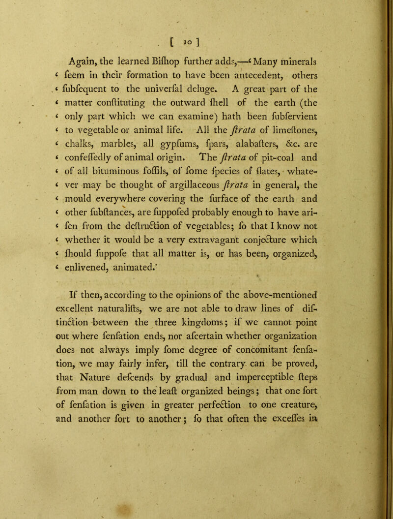 [ 1° ] Again, the learned Bifliop further add?,—< Many minerals 6 feem in their formation to have been antecedent, others < fubfequent to the univerfal deluge. A great part of the < matter conftituting the outward fhell of the earth (the < only part which we can examine) hath been fubfervient <■ to vegetable or animal life. All the flrata of limeftones, < chalks, marbles, all gypfums, fpars, alabafters, &c. are < confelfedly of animal origin. The flrata of pit-coal and < of all bituminous foffils, of feme fpecies of dates, whate- < ver may be thought of argillaceous flrata in general, the < mould everywhere covering the furface of the earth and < other fubftances, are fuppofed probably enough to have ari- « fen from the deftruCtion of vegetables; fo that I know not y whether it would be a very extravagant conjecture which < Ihould fuppofe that all matter is, or has been, organized^ < enlivened, animated.’ If then, according to the opinions of the above-mentioned excellent naturalifts, we are not able to draw lines of dis- tinction between the three kingdoms; if we cannot point out where fenfation ends, nor afeertain whether organization does not always imply fome degree of concomitant fenfa- tion, we may fairly infer, till the contrary can be proved, that Nature defeends by gradual and imperceptible fleps from man down to the lead organized beings; that one fort of fenfation is given in greater perfection to one creature, and another fort to another; fo that often the exceffes in