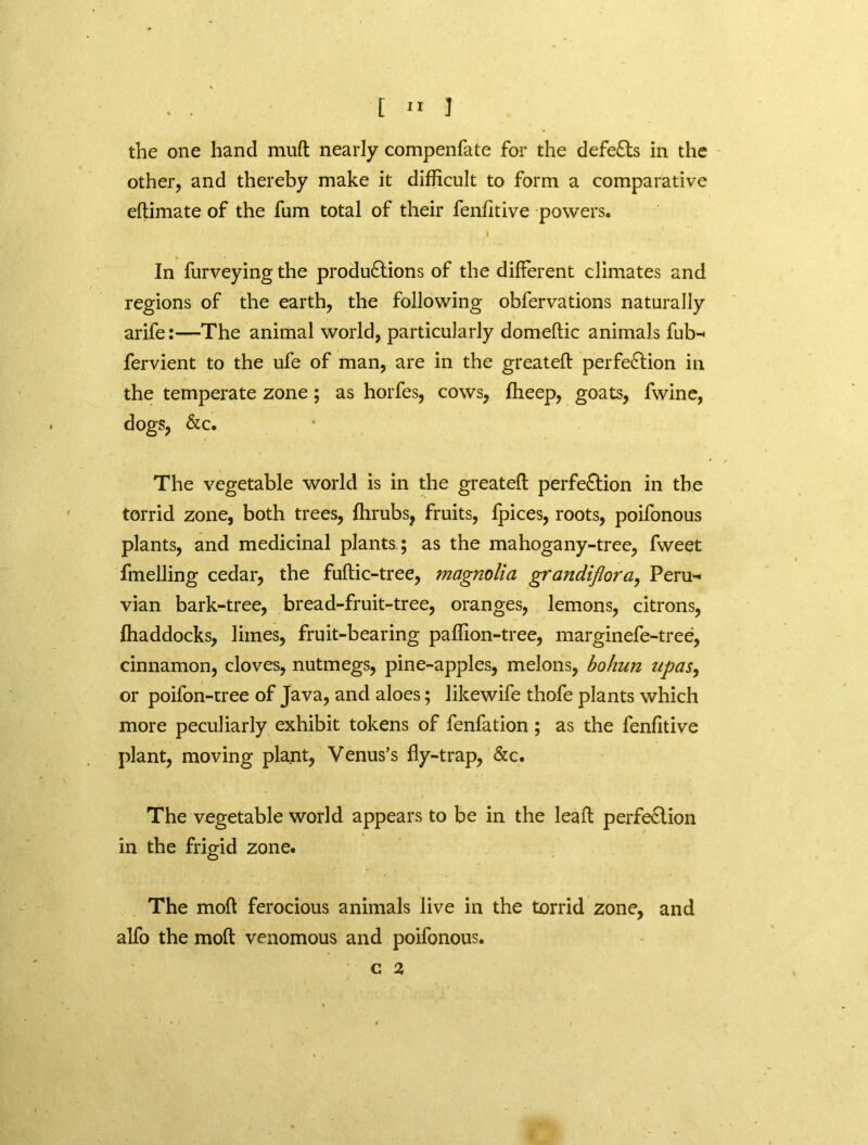 the one hand muft nearly compenfate for the defeats in the other, and thereby make it difficult to form a comparative eflimate of the fum total of their fenfitive powers. I In furveying the productions of the different climates and regions of the earth, the following obfervations naturally arife:—The animal world, particularly domeftic animals fub-< fervient to the ufe of man, are in the greatefl perfection in the temperate zone; as horfes, cows, ffieep, goats, fwine, dogs, &c. The vegetable world is in the greatefl perfection in the torrid zone, both trees, fhrubs, fruits, fpices, roots, poifonous plants, and medicinal plants ; as the mahogany-tree, fweet fmelling cedar, the fuftic-tree, magnolia grandiflora, Peru-* vian bark-tree, bread-fruit-tree, oranges, lemons, citrons, fhaddocks, limes, fruit-bearing paffion-tree, marginefe-tree, cinnamon, cloves, nutmegs, pine-apples, melons, bohun upas, or poifon-tree of Java, and aloes; likewife thofe plants which more peculiarly exhibit tokens of fenfation ; as the fenfitive plant, moving plant, Venus’s fly-trap, &c. The vegetable world appears to be in the leaft perfeClion in the frigid zone. The mofl ferocious animals live in the torrid zone, and alfo the mofl venomous and poifonous. C 2,