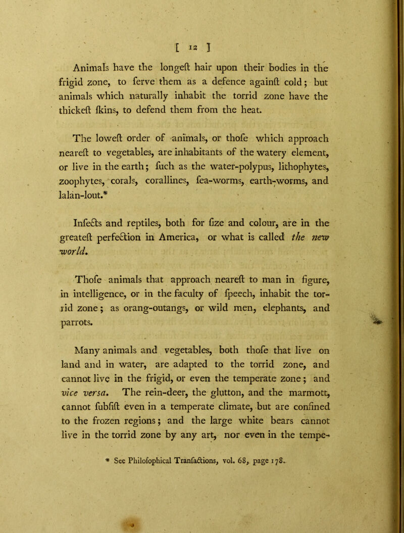 Animals have the longed hair upon their bodies in the frigid zone, to ferve them as a defence againd cold; but animals which naturally inhabit the torrid zone have the thicked Ikins, to defend them from the heat. The lowed order of animals, or thofe which approach neared to vegetables, are inhabitants of the watery element, or live in the earth; fuch as the water-polypus, lithophytes, zoophytes, corals, corallines, fea-worms, earth-worms, and lalan-lout.* \ InfeCts and reptiles, both for fize and colour, are in the greated perfection in America, or what is called the new world. Thofe animals that approach neared to man in figure, in intelligence, or in the faculty of fpeech, inhabit the tor- rid zone; as orang-outangs, or wild men, elephants, and parrots. Many animals and vegetables, both thofe that live on land and in water, are adapted to the torrid zone, and cannot live in the frigid, or even the temperate zone; and vice versa. The rein-deer, the glutton, and the marmott, cannot fubfid even in a temperate climate, but are confined to the frozen regions; and the large white bears cannot live in the torrid zone by any art, nor even in the tempe- * See Philofophical Tranfa&ions, vol. 68, page 178.