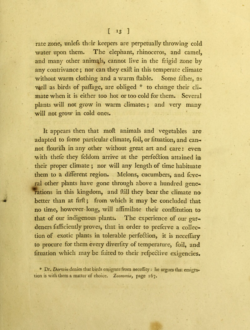 [ *3 ] rate zone, unlefs their keepers are perpetually throwing cold water upon them. The elephant, rhinoceros, and camel, and many other animals, cannot live in the frigid zone by any contrivance ; nor can they exifl: in this temperate climate without warm clothing and a warm (table. Some fifties, ns \uell as birds of paffage, are obliged # to change their cli- mate when it is either too hot or too cold for them. Several plants will not grow in warm climates; and very many will not grow in cold ones. It appears then that mod animals and vegetables are adapted to fome particular climate, foil, or fituation, and can-* not flourifh in any other without great art and care: even with thefe they feldom arrive at the perfection attained in their proper climate ; nor will any length of time habituate them to a different region. Melons, cucumbers, and feve- ral other plants have gone through above a hundred gene- rations in this kingdom, and (till they bear the climate no * better than at firft; from which it may be concluded that no time, however long, will aftimilate their conftitution to that of our indigenous plants. The experience of our gar- deners fufficiently proves, that in order to preferve a collec- tion of exotic plants in tolerable perfection, it is neceflary to procure for them every diverfity of temperature, foil, and fituation which may be fuited to their refpeCtive exigencies. * Dr, Darwin denies that birds emigrate from neceffity : he argues that emigre tion is with them a matter of choice. Zoonomia} page 167.