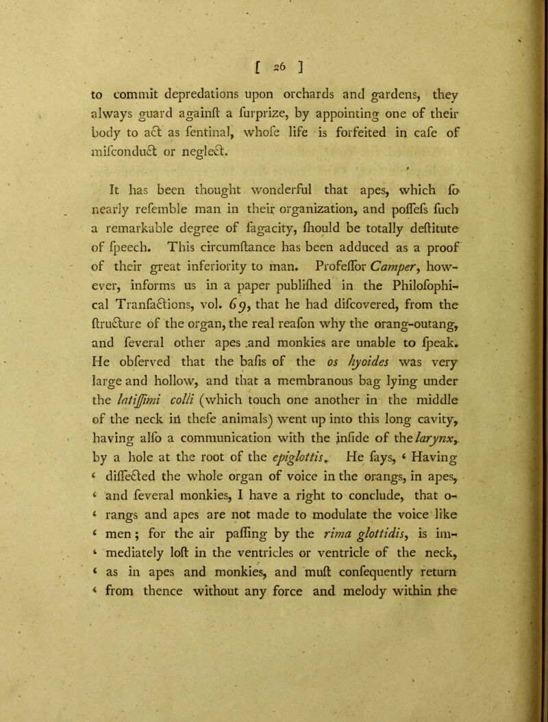 to commit depreciations upon orchards and gardens, they always guard againlt a furprize, by appointing one of their body to act as fentinal, whofe life is forfeited in cafe of mifcondudt or neglect. • . * It has been thought wonderful that apes, which fb nearly referable man in theii; organization, and poffefs fuch a remarkable degree of fagacity, fhould be totally deflitute of fpeech. This circumftance has been adduced as a proof of their great inferiority to man. Profeflor Camper, how- ever, informs us in a paper published in the Philofophi- cal Tranfa£tions, vol. 6c>, that he had difeovered, from the ftru£ture of the organ, the real reafon why the orang-outang, and feveral other apes .and monkies are unable to Ipeak. He obferved that the balls of the os hyoides was very large and hollow, and that a membranous bag lying under the latijjimi colli (which touch one another in the middle of the neck ill thefe animals) went up into this long cavity, having alfo a communication with the jnfide of the larynx y by a hole at the root of the epiglottisHe fays, 6 Having * differed the whole organ of voice in the orangs, in apes, < and feveral monkies, I have a right to conclude, that o- 6 rangs and apes are not made to modulate the voice like 6 men; for the air palling by the rima glottidis, is im- * mediately loft in the ventricles or ventricle of the neck, < as in apes and monkies, and mult confequently return < from thence without any force and melody within the