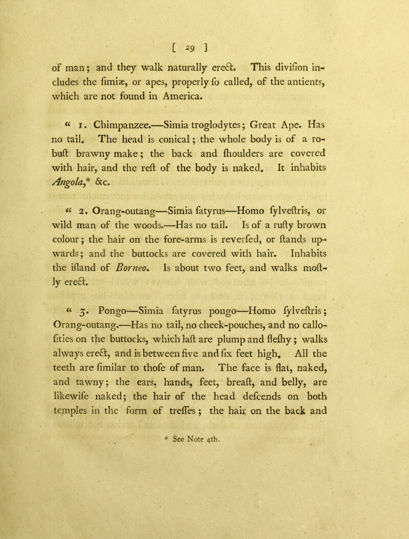 of man; and they walk naturally ere£t. This divifion in- cludes the fimiae, or apes, properly fo called, of the antients, which are not found in America. “ i. Chimpanzee.—Simia troglodytes; Great Ape. Has no tail. The head is conical; the whole body is of a ro- buft brawny make; the back and fhoulders are covered with hair, and the reft of the body is naked. It inhabits Angola* &c. “ 2. Orang-outang—Simia fatyrus—Homo fylveftris, or wild man of the woods.—Has no tail. Is of a rufty brown colour; the hair on the fore-arms is reverfed, or ftands up- wards; and the buttocks are covered with hair. Inhabits the ifland of Borneo. Is about two feet, and walks moft- ly ere£l. “ 5. Pongo—Simia fatyrus pongo—Homo fylveftris; Orang-outang.—Has no tail, no cheek-pouches, and no callo- flties on the buttocks, which laft are plump and flefhy; walks always ereft, and is between five and fix feet high. All the teeth are fimilar to thofe of man. The face is flat, naked, and tawny; the ears, hands, feet, breaft, and belly, are likewife naked; the hair of the head defcends on both temples in the form of trefles; the haii; on the back and * See Note 4th,