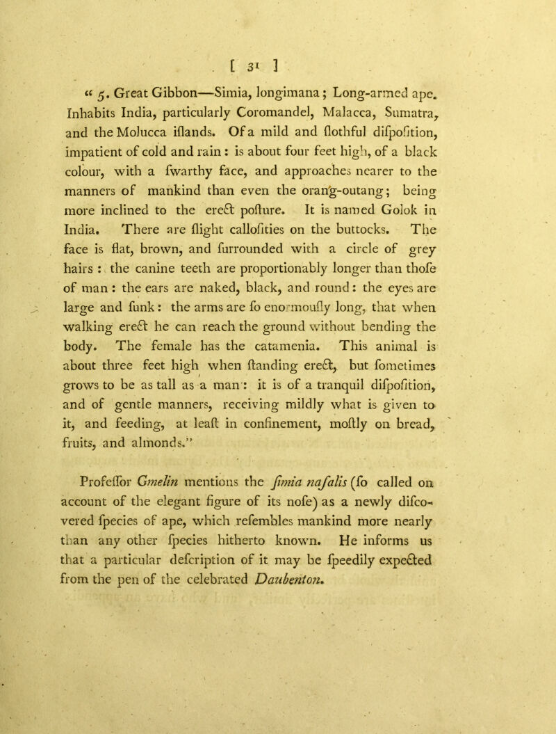 “ 5* Great Gibbon—Simia, longimana; Long-armed ape. Inhabits India, particularly Coromandel, Malacca, Sumatra, and the Molucca iflands. Of a mild and flothful difpofition, impatient of cold and rain : is about four feet high, of a black colour, with a fwarthy face, and approaches nearer to the manners of mankind than even the orang-outang; being more inclined to the ere£t poflure. It is named Golok in India. There are flight callofities on the buttocks. The face is flat, brown, and furrounded with a circle of grey hairs : the canine teeth are proportionably longer than thofe of man : the ears are naked, black, and round: the eyes are large and funk: the arms are fo enormoufly long, that when walking ere£t he can reach the ground without bending the body. The female has the catamenia. This animal is about three feet high when (landing ere£t, but fometimes grows to be as tall as a man : it is of a tranquil difpofition, and of gentle manners, receiving mildly what is given to it, and feeding, at lead in confinement, moflly on bread, fruits, and almonds.” Profeflor Gmelin mentions the fimia nafalis (fo called on account of the elegant figure of its nofe) as a newly difco-* vered fpecies of ape, which refembles mankind more nearly than any other fpecies hitherto known. He informs us that a particular defcription of it may be fpeedily expected from the pen of the celebrated Daubenioiu