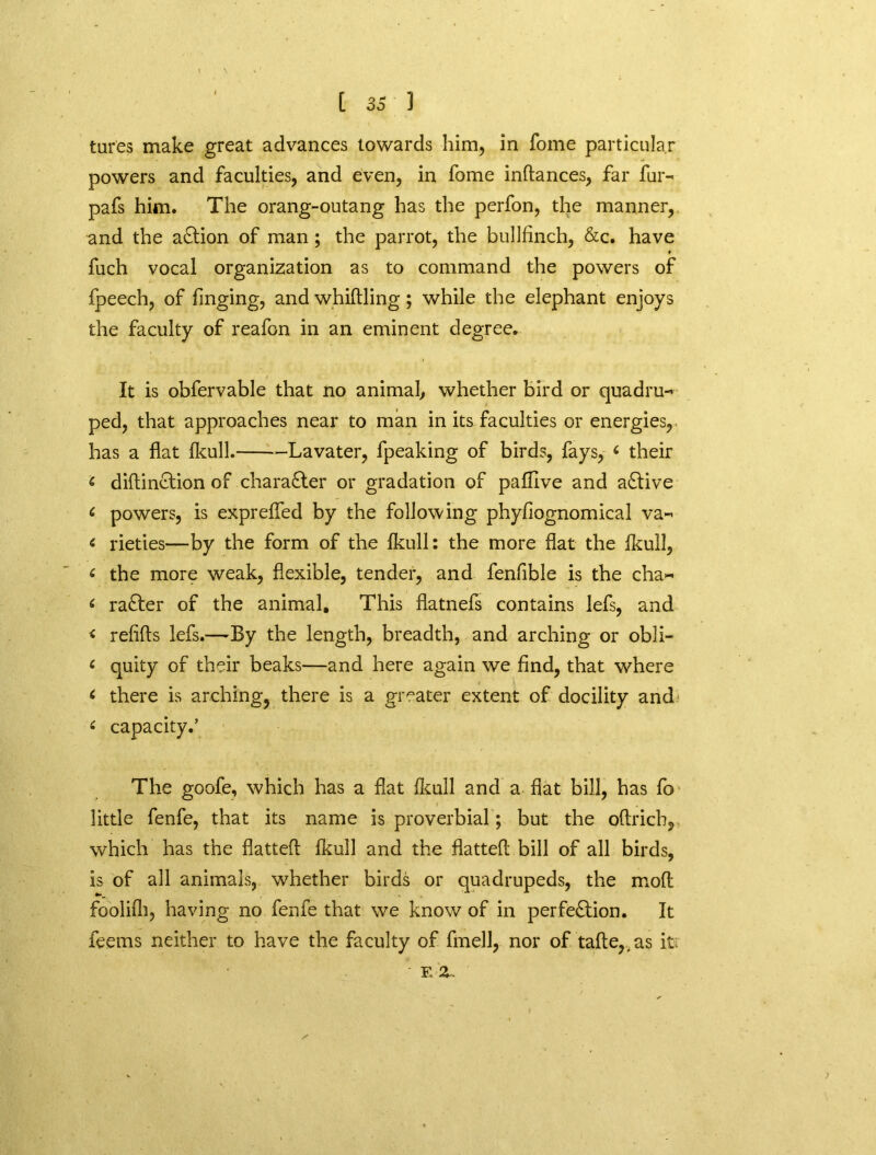 tures make great advances towards him, in fome particular powers and faculties, and even, in fome indances, far fur- pafs him. The orang-outang has the perfon, the manner, and the aftion of man; the parrot, the bullfinch, &c. have fuch vocal organization as to command the powers of fpeech, of fmging, and whidling; while the elephant enjoys the faculty of reafon in an eminent degree. It is obfervable that no animal, whether bird or quadru- ped, that approaches near to man in its faculties or energies, has a flat Ikull. Lavater, fpeaking of birds, fays, £ their £ didinftion of character or gradation of pafllve and active 6 powers, is exprefled by the following phyfiognomical va- £ rieties—by the form of the Ikull: the more flat the Ikull, £ the more weak, flexible, tender, and fenfible is the cha~ £ rafter of the animal. This flatnefs contains lefs, and < refifts lefs.-—By the length, breadth, and arching or obli- < quity of their beaks—and here again we find, that where £ there is arching, there is a greater extent of docility and £ capacity.’ The goofe, which has a flat fkull and a flat bill, has fo little fenfe, that its name is proverbial; but the oftrich, which has the flatted fkull and the flatted bill of all birds, is of all animals, whether birds or quadrupeds, the mod foolifli, having no fenfe that we know of in perfeftion. It feems neither to have the faculty of fmell, nor of tafle,, as it ' F, z.