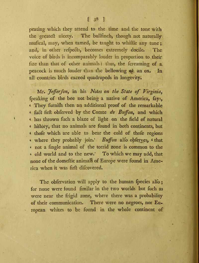 peating which they attend to the time and the tone with the greated nicety. The bullfinch, though not naturally mufical, may, when tamed, be taught to whiftle any tune; and, in other refpects, becomes extremely docile. The voice of birds is incomparably louder in proportion to their fize than that of other animals: thus, the fcreaming of a peacock is much louder than the bellowing ©t an ox. In all countries birds exceed quadrupeds in longevity. Mr. Jeff'erJoriy in his Notes on the State of Virginia, fpeaking of the bee not being a native of America, fays, < They furnifh then an additional proof of the remarkable « fa£t firft obferved by the Comte de Buffon, and which < has thrown fuch a blaze of light on the field of natural < hidory, that no animals are found in both continents, but < thofe which are able to bear the cold of thofe regions * where they probably join.' Buffon alfo obferves, 6 that <• not a fingle animal of the torrid zone is common to the < old world and to the new.’ To which we may add, that none of the domedic animal! of Europe were found in Ame- rica when it was fird difcovered. The obfervation will apply to the human Ipecies alfo; for none were found fimilar In the two worlds but fuch as were near the frigid zone, where there was a probability of their communication. There were no negroes, nor Eu- ropean whites to be found in the whole continent of