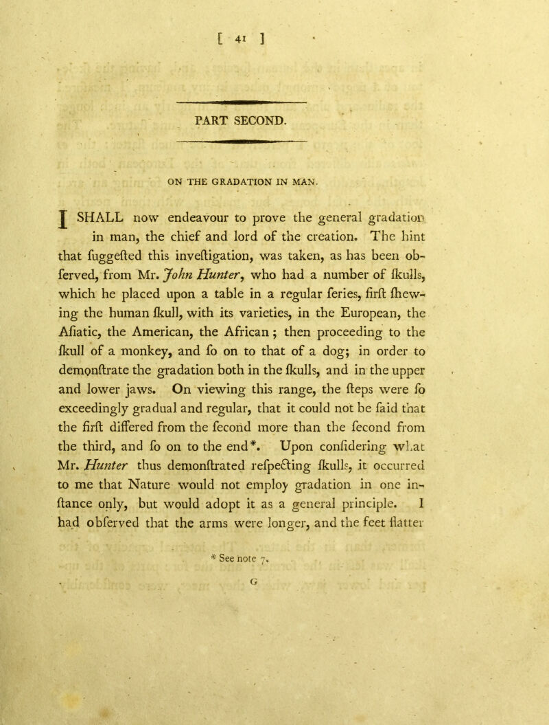 PART SECOND. ON THE GRADATION IN MAN. SHALL now endeavour to prove the general gradation in man, the chief and lord of the creation. The hint that fuggefted this inveftigation, was taken, as has been ob- ferved, from Mr. John Hunter, who had a number of fkulls, which he placed upon a table in a regular feries, firft {hew- ing the human Ikull, with its varieties, in the European, the Afiatic, the American, the African ; then proceeding to the fkull of a monkey, and fo on to that of a dog; in order to demonftrate the gradation both in the {kulls, and in the upper and lower jaws. On viewing this range, the Reps were fo exceedingly gradual and regular, that it could not be faid that the firft differed from the fecond more than the fecond from the third, and fo on to the end*. Upon confidering what Mr. Hunter thus demonftrated refpecting lkulls, it occurred to me that Nature would not employ gradation in one in- ftance only, but would adopt it as a general principle. I had obferved that the arms were longer, and the feet flatter * See note 7. G