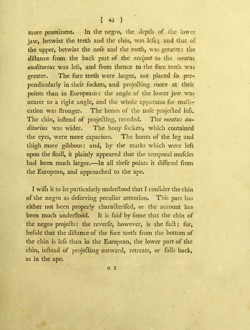 more prominent. In the negro, the depth of the lower jaw, betwixt the teeth and the chin, was Jefs; and that of the upper, betwixt the nofe and the teeth, was greater: the diftance from the back part of the occiput to the meatus audit or ius was lei's, and from thence to the fore teeth was greater. The fore teeth were larger, not placed fo pen* pendicularly in their fockets, and projecting more at their points than in Europeans: the angle of the lower jaw was nearer to a right angle, and the whole apparatus for mafti- cation was ftronger. The bones of the nofe projected lefs* The chin, inftead of projecting, receded. The meatus au~ ditorius was wider. The bony fockets, which contained the eyes, were more capacious. The bones of the leg and thigh more gibbous: and, by the marks which were left upon the fkull, it plainly appeared that the temporal mufcles had been much larger.—In all thefe points it differed from the European, and approached to the ape. I wifh it to be particularly underftood that I confider the chin of the negro as deferving peculiar attention. This part has either not been properly charaClerifed, or the account has been much underftood. It is faid by fome that the chin of the negro projects: the reverfe, however, is the fad; for, befide that the diftance of the fore teeth from the bottom of the chin is lefs than in the European, the lower part of the chin, inftead of projecting outward, retreats, or falls back, as in the ape. G 2