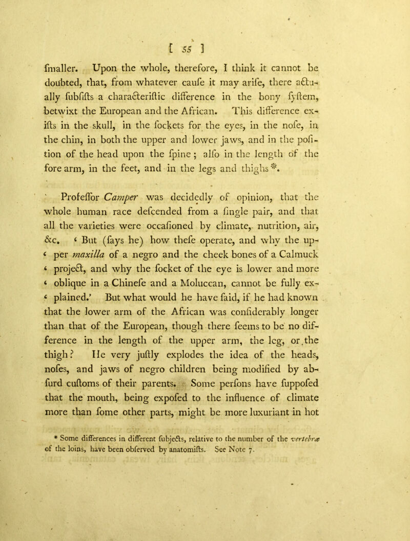 fmaller. Upon the whole, therefore, I think it cannot be doubted, that, from whatever caufe it may arife, there actu- ally fiibfifts a charaCterihic difference in the bony fyftem, betwixt the European and the African. This difference ex- ids in the skull, in the focfcets for the eyes, in the nofe, in the chin, in both the upper and lower jaws, and in the por- tion of the head upon the fpine ; alfo in the length of the fore arm, in the feet, and in the legs and thighs I m Profeffor Camper was decidedly of opinion, that the whole human race defcended from a fmgle pair, and that all the varieties were occafioned by climate, nutrition, air, &c. c But (fays he) how thefe operate, and why the up- < per maxilla of a negro and the cheek bones of a Cal muck < projeCl, and why the focket of the eye is lower and more 4 oblique in a Chinefe and a Moluccan, cannot be fully ex- 6 plained.’ But what would he have faid, if he had known that the lower arm of the African was confiderably longer than that of the European, though there feems to be no dif- ference in the length of the upper arm, the leg, or.tbe thigh? He very juffly explodes the idea of the heads, nofes, and jaws of negro children being modified by ab- furd cuftoms of their parents. Some perfons have fuppofed that the mouth, being expofed to the influence of climate more than fome other parts, might be more luxuriant in hot * Some differences in different fubjedts, relative to the number of the vertebra of the loins, have been obferved by anatomifts. See Note 7,