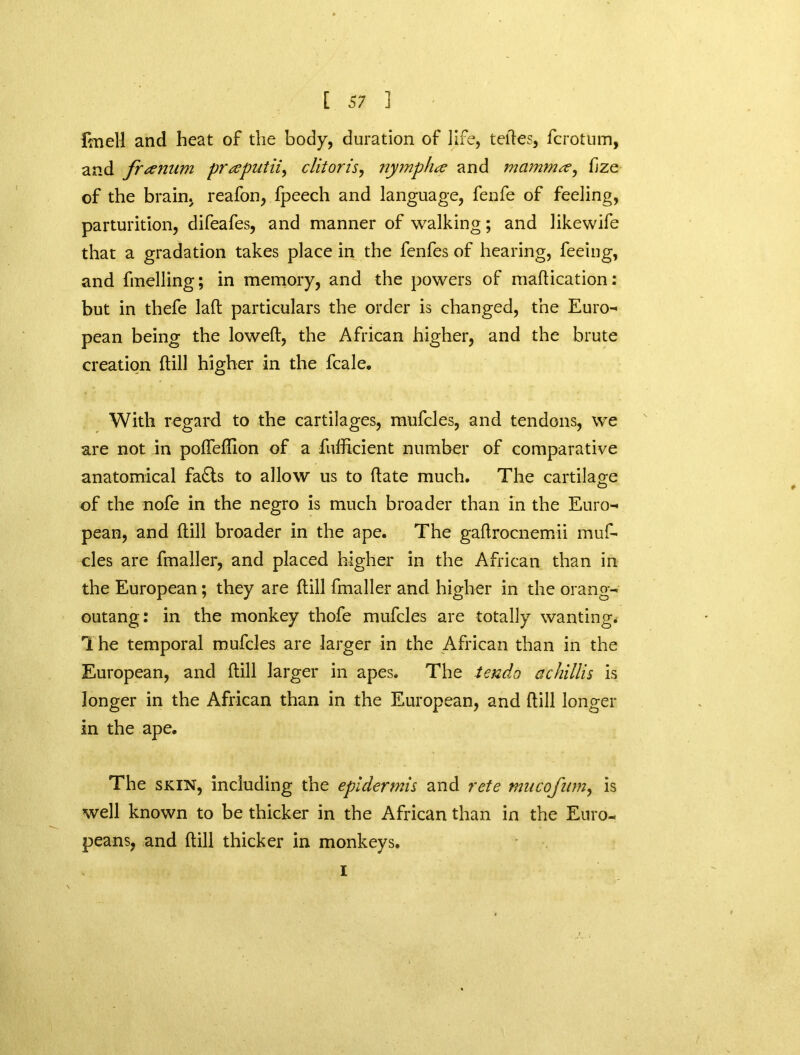 foiell and heat of the body, duration of life, tedes, fcrotum, and franum praputii, clitoris, nympha and mamma, fze of the brain, reafon, fpeech and language, fenfe of feeling, parturition, difeafes, and manner of walking; and likewife that a gradation takes place in the fenfes of hearing, feeing, and fmelling; in memory, and the powers of madication: but in thefe lad particulars the order is changed, the Euro- pean being the lowed, the African higher, and the brute creation dill higher in the fcale. With regard to the cartilages, mufcles, and tendons, we are not in podedion of a fufficient number of comparative anatomical fa£ts to allow us to date much. The cartilage of the nofe in the negro is much broader than in the Euro- pean, and dill broader in the ape. The gadrocnemii muf- cles are fmaller, and placed higher in the African than in the European; they are dill fmaller and higher in the orang- outang: in the monkey thofe mufcles are totally wanting. The temporal mufcles are larger in the African than in the European, and dill larger in apes. The tendo achillis is longer in the African than in the European, and dill longer in the ape. The skin, including the epidermis and rete mucofum, is well known to be thicker in the African than in the Euro- peans, and dill thicker in monkeys. i