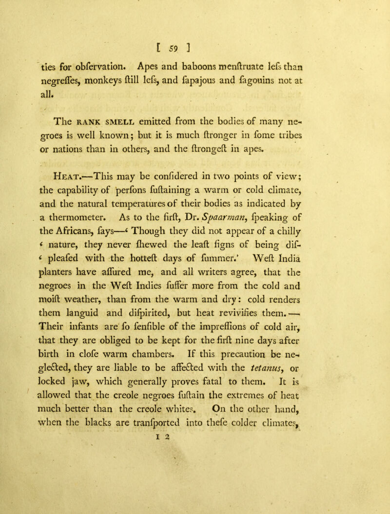 ties for obfervation. Apes and baboons menftruate lefsthan negreffes, monkeys (till lefs, and fapajous and fagouins not at all. The rank smell emitted from the bodies of many ne- groes is well known; but it is much ftronger in home tribes or nations than in others, and the (tronged: in apes. Heat.—This may be confidered in two points of view; the capability of perfons fuftaining a warm or cold climate, and the natural temperatures of their bodies as indicated by a thermometer. As to the firft, Dr. Spaarman, fpeaking of the Africans, fays—6 Though they did not appear of a chilly ‘ nature, they never {hewed the lead: figns of being dif- < pleafed with the hotted: days of dimmer.’ Weft India planters have affured me, and all writers agree, that the negroes in the Wed: Indies fuffer more from the cold and moift weather, than from the warm and dry: cold renders them languid and difpirited, but heat revivifies them.—■ Their infants are fo fenfible of the imprefdons of cold air, that they are obliged to be kept for the firfl nine days after birth in clofe warm chambers. If this precaution be ne- glected, they are liable to be affeCted with the tetanus, or locked jaw, which generally proves fatal to them. It is allowed that the creole negroes fuftain the extremes of heat much better than the creole whites. On the other hand, when the blacks are tranfported into thefe colder climates, I 2