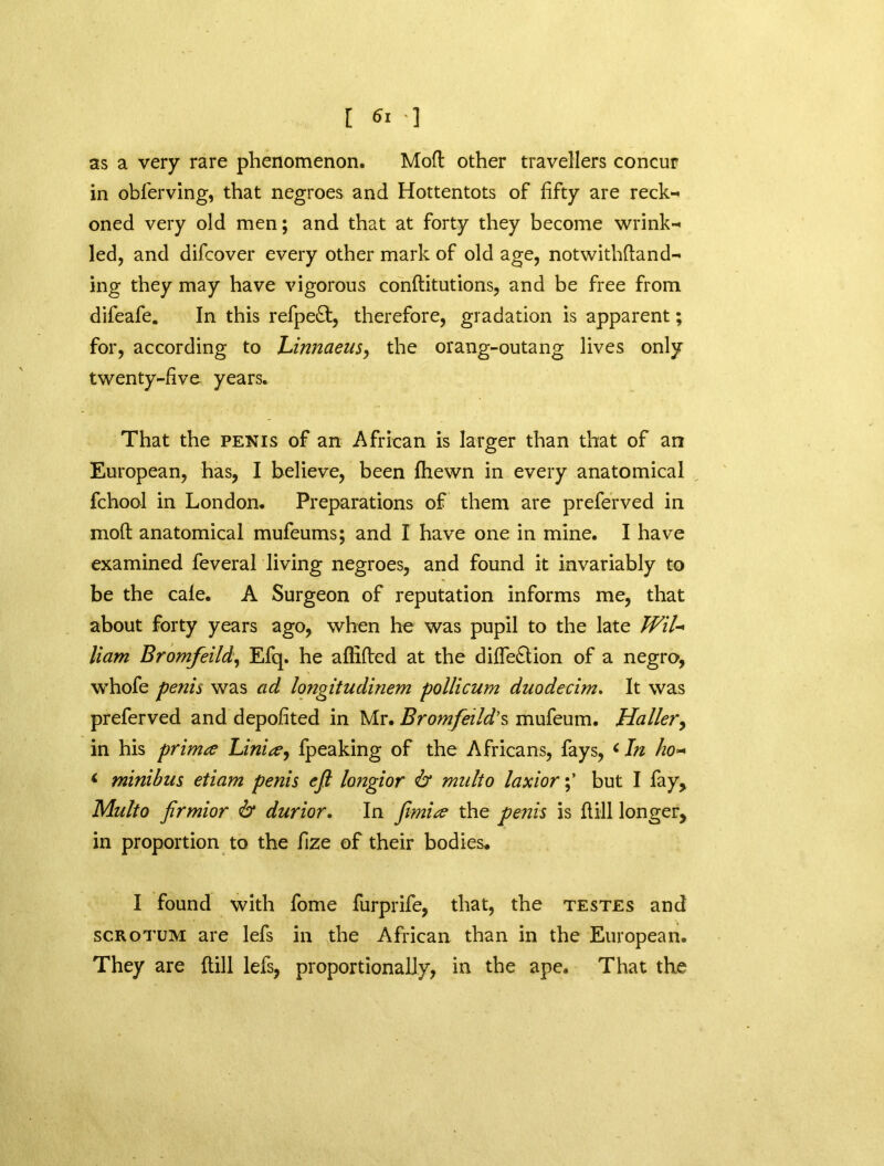 as a very rare phenomenon. Mod other travellers concur in obferving, that negroes and Hottentots of fifty are reck- oned very old men; and that at forty they become wrink- led, and difcover every other mark of old age, notwithdand- ing they may have vigorous conditutions, and be free from difeafe. In this refpeft, therefore, gradation is apparent; for, according to Linnaeus, the orang-outang lives only twenty-five years. That the penis of an African is larger than that of an European, has, I believe, been fhewn in every anatomical fchool in London. Preparations of them are preferved in mod anatomical mufeums; and I have one in mine. I have examined feveral living negroes, and found it invariably to be the cale. A Surgeon of reputation informs me, that about forty years ago, when he was pupil to the late WiL Ham Bromfeild, Efq. he aflided at the dide£tion of a negro, whofe penis was ad longitudinem pollicum duodecim. It was preferved and depofited in Mr. Bromfeild’s mufeum. Haller, in his primte Linix, fpeaking of the Africans, fays, c In ho~ < minibus etiam penis eft longior & multo laxiorbut I fay, Multo firmior 6* durior. In Jimise the penis is dill longer, in proportion to the fize of their bodies. I found with fome furprife, that, the testes and scrotum are lefs in the African than in the European. They are dill lefs, proportionally, in the ape. That the