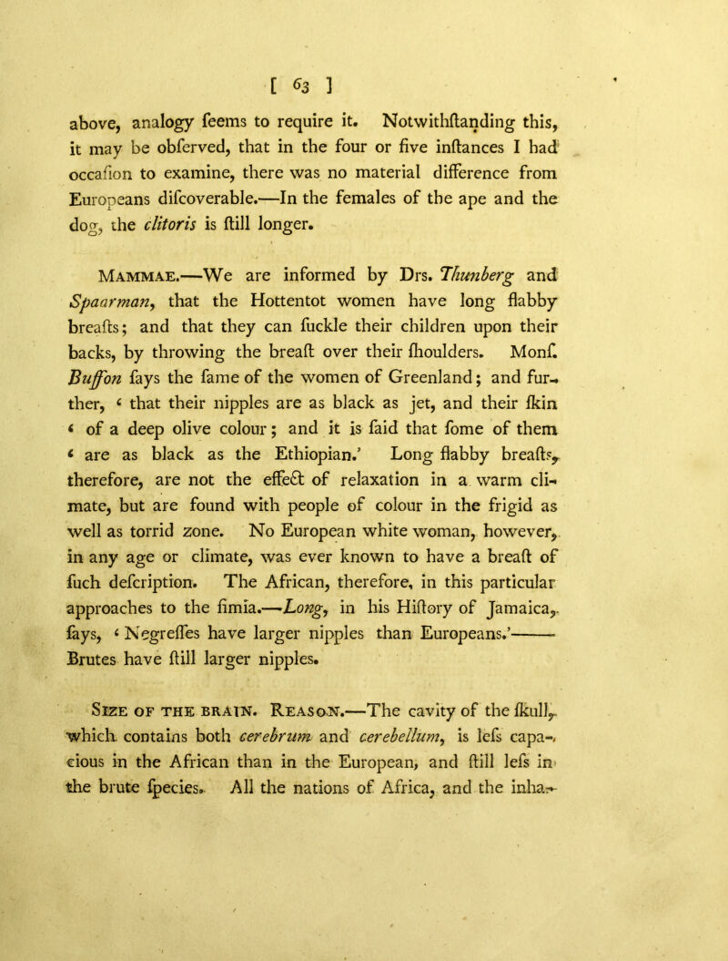 above, analogy Teems to require it, Notwithdanding this, it may be obferved, that in the four or five indances I had occafion to examine, there was no material difference from Europeans difcoverable.—In the females of the ape and the dog, the clitoris is (till longer. Mammae.—We are informed by Drs. Thunberg and Spaarman, that the Hottentot women have long flabby breads; and that they can fuckle their children upon their backs, by throwing the bread over their fhoulders. Monf. Buff'on fays the fame of the women of Greenland; and fur- ther, c that their nipples are as black as jet, and their fkin < of a deep olive colour; and it is faid that fome of them « are as black as the Ethiopian.’ Long flabby breads,, therefore, are not the effect of relaxation in a warm cli-» mate, but are found with people of colour in the frigid as well as torrid zone. No European white woman, however, in any age or climate, was ever known to have a bread of fuch defcription. The African, therefore, in this particular approaches to the fimia.—»Long, in his Hiflory of Jamaica,. fays, 6 Negrefles have larger nipples than Europeans.’ Brutes have dill larger nipples. Size of the brain. Reason.—The cavity of the fkullr which contains both cerebrum and cerebellum, is lefs capa-. cious in the African than in the European, and dill lefs in- the brute fpecies. All the nations of Africa, and the inha?*-