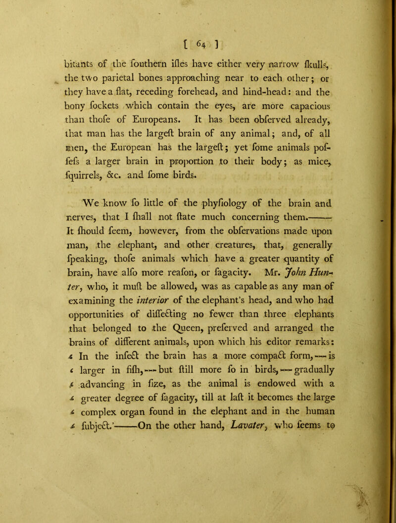 bitants of the fcmthern ifles have either very narrow (hulls, the two parietal bones approaching near to each other; or they have a flat, receding forehead, and hind-head: and the bony fockets which contain the eyes, are more capacious than thofe of Europeans. It has been obferved already, that man has the largeft brain of any animal; and, of all mien, the European has the largeft; yet fome animals pof- fefs a larger brain in proportion .to their body; as mice, fquirrels, &c. and fome birds. We know fo little of the phyfiology of the brain and nerves, that I fhall not ftate much concerning them. It fhould feem, however, from the obfervations made upon man, the elephant, and other creatures, that, generally fpeaking, thofe animals which have a greater quantity of brain, have alfo more reafon, or fagacity. Mr. John Hun- ter, who, it mud be allowed, was as capable as any man of examining the interior of the elephant’s head, and who had opportunities of diffe&ing no fewer than three elephants that belonged to the Queen, preferved and arranged the brains of different animals, upon which his editor remarks: 4 In the infe£t the brain has a more compact form,-*—is < larger in fifh, —* but (till more fo in birds, ™ gradually $ advancing in fize, as the animal is endowed with a ji greater degree of fagacity, till at laft it becomes the large 4 complex organ found in the elephant and in the human 4 fubjeft.’ On the other hand, Lavater, who feems tQ