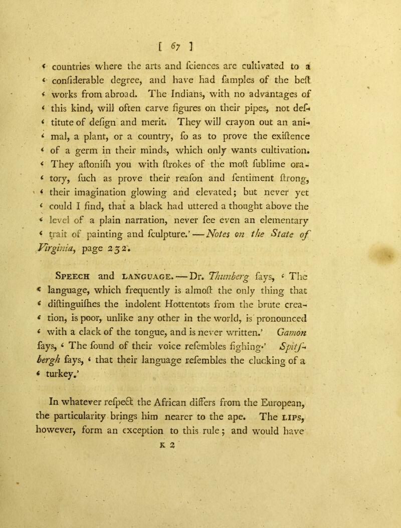 < countries where the arts and fciences are cultivated to a < conflderable degree, and have had fampies of the beft < works from abroad. The Indians, with no advantages of < this kind, will often carve figures on their pipes, not def-« < titute of deflgn and merit. They will crayon out an ani-* < mal, a plant, or a country, fo as to prove the exigence < of a germ in their minds, which only wants cultivation. < They aftonifh you with ftrokes of the mod fublime ora- i tory, fuch as prove their reafon and fentiment flrong, < their imagination glowing and elevated; but never yet c could I find, that a black had uttered a thought above the « level of a plain narration, never fee even an elementary * trait of painting and fculpture.’—Notes on the State of Virginia, page 252. . % j ' • « Speech and language. — Dr. 1lumberg fays, ‘ The * language, which frequently is almoft the only thing that 6 diftinguifhes the indolent Hottentots from the brute crea- 4 tion, is poor, unlike any other in the world, is pronounced * with a clack of the tongue, and is never written.’ Gamon fays, 4 The found of their voice refembles fighing*’ S'pitf* bergh fays, < that their language refembles the clucking of a < turkey.’ In whatever refpe£t the African differs from the European, the particularity brings him nearer to the ape. The lips, however, form an exception to this rule; and would have v K 2 '