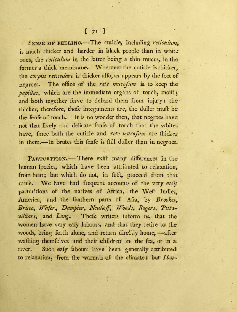 Sense of feeling.—-The cuticle, including reticulum, is much thicker and harder in black people than in white ones, the reticulum in the latter being a thin mucus, in the former a thick membrane. Wherever the cuticle is thicker, the corpus reticulare is thicker alfo, as appears by the feet of negroes. The office of the rete mucojum is to keep the papillae, which are the immediate organs of touch, moid; and both together ferve to defend them from injury: the- thicker, therefore, thofe integuments are, the duller mud be the fenfe of touch. It is no wonder then, that negroes have not that lively and delicate fenfe of touch that the whites have, fmee both the cuticle and rete mucojum are thicker in them.—In brutes this fenfe is ftill duller than in negroes. Parturition. — There exid many differences in the human fpecies, which have been attributed to relaxation, from heat; but which do not, in fa<fd, proceed from that caufe. We have had frequent accounts of the very eafy parturitions of the natives of Africa, the Wed Indies, America, and the fouthern parts of Afia, by Brookes,. Bruce, Wafer, Uampier, Neuhoff\ Woods, Rogers, Titta- villiars, and Long, Thefe writers inform us, that the women have very eafy labours, and that they retire to the woods, bring forth alone, and return dire&ly home,—after walking themfelves and their children m the fea, or in a river. Such eafy labours have been generally attributed to relaxation, from the warmth of the climate: but Hen-*