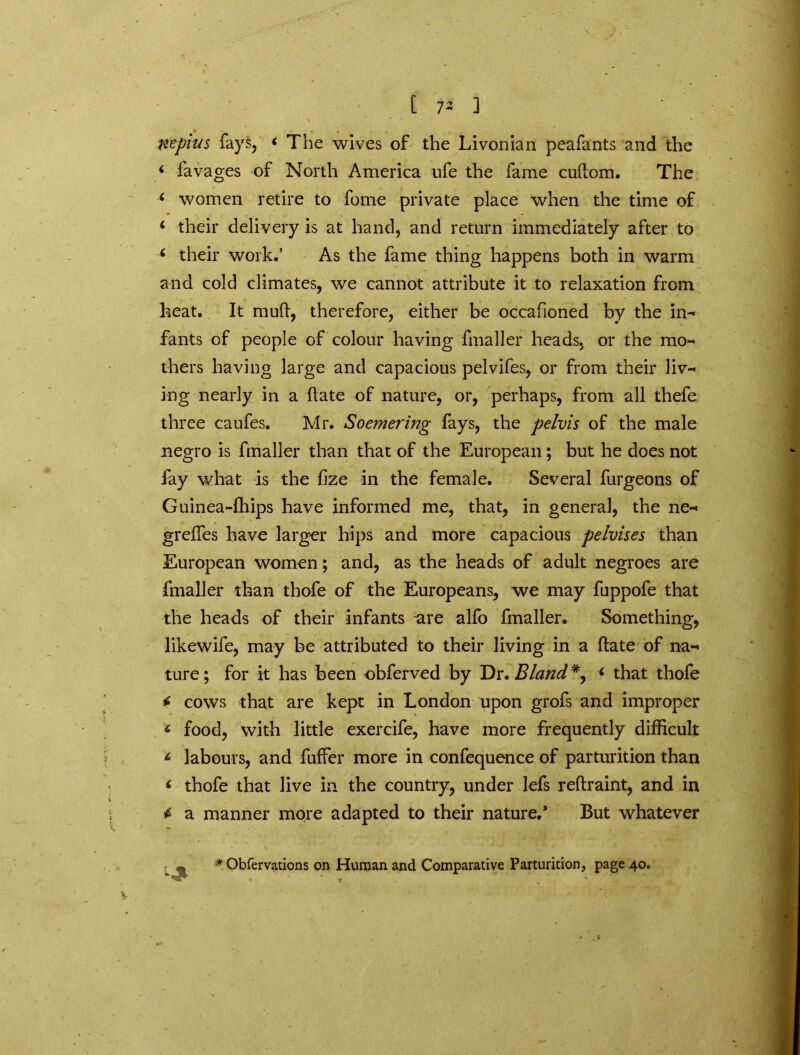 Kzpius fays, < The wives of the Livonian peafants and the ‘ favages of North America ufe the fame cudom. The ‘ women retire to forne private place when the time of * their delivery is at hand, and return immediately after to 6 their work.’ As the fame thing happens both in warm and cold climates, we cannot attribute it to relaxation from heat. It mud, therefore, either be occafioned by the in- fants of people of colour having fmaller heads, or the mo-* thers having large and capacious pelvifes, or from their liv- ing nearly in a date of nature, or, perhaps, from all thefe three caufes. Mr. Soemering fays, the pelvis of the male negro is fmaller than that of the European; but he does not fay what is the fize in the female. Several furgeons of Guinea-fhips have informed me, that, in general, the ne- greffes have larger hips and more capacious pelvises than European women; and, as the heads of adult negroes are fmaller than thofe of the Europeans, we may fuppofe that the heads of their infants are alfo fmaller. Something, likewife, may be attributed to their living in a date of na- ture; for it has been obferved by Dr. Bland*^ 6 that thofe * cows that are kept in London upon grofs and improper < food, with little exercife, have more frequently difficult L labours, and fuffer more in confequence of parturition than < thofe that live in the country, under lefs redraint, and in a manner more adapted to their nature/ But whatever « * Obfervations on Human and Comparative Parturition, page 40.