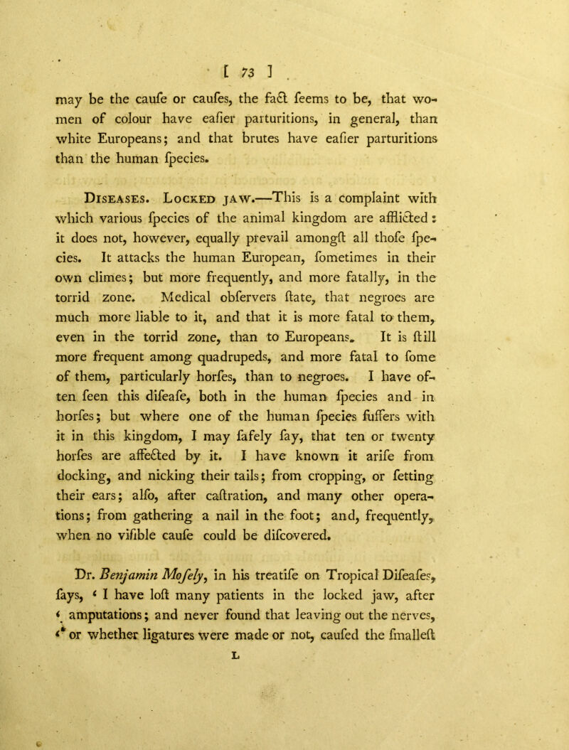 may be the caufe or caufes, the fa£t feems to be, that wo- men of colour have eafier parturitions, in general, than white Europeans; and that brutes have eafier parturitions than the human fpecies. Diseases. Locked jaw.—This is a complaint with which various fpecies of the animal kingdom are afflicted : it does not, however, equally prevail amongft all thofe fpe- cies. It attacks the human European, fometimes in their own climes; but more frequently, and more fatally, in the torrid zone. Medical obfervers ftate, that negroes are much more liable to it, and that it is more fatal to them, even in the torrid zone, than to Europeans. It is (till more frequent among quadrupeds, and more fatal to fome of them, particularly horfes, than to negroes. I have of- ten feen this difeafe, both in the human fpecies and in horfes; but where one of the human fpecies fuffers with it in this kingdom, I may fafely fay, that ten or twenty horfes are affe£led by it. I have known it arife from docking, and nicking their tails; from cropping, or fetting their ears; alfo, after caftration, and many other opera- tions; from gathering a nail in the foot; and, frequently, when no vifible caufe could be difcovered. Dr. Benjamin Mojely, in his treatife on Tropical Difeafe?, fays, 6 I have loft many patients in the locked jaw, after < amputations; and never found that leaving out the nerves, or whether ligatures were made or not, caufed the fmalleft L