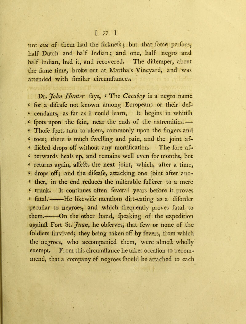 not one of them had the ficknefs; but that fome perfons, half Dutch and half Indian; and one, half negro and half Indian, had it, and recovered. The diitemper, about the fame time, broke out at Martha’s Vineyard, and was attended with fimilar circumftances. Dr. John Hunter fays, c The Cacahcy is a negro name < for a difeafe not known among Europeans or their def- < cendants, as far as I could learn. It begins in whitifh - i fpots upon the {kin, near the ends of the extremities. — * Thofe fpots turn to ulcers, commonly upon the fingers and < toes; there is much fwelling and pain, and the joint af- < flifted drops off without any mortification. The fore af- < terwards heals up, and remains well even for months, but 6 returns again, affects the next joint, which, after a time, < drops off; and the difeafe, attacking one joint after ano- 6 ther, in the end reduces the miferable fufferer to a mere c trunk. It continues often feveral years before it proves c fatal.’ He likewife mentions dirt-eating as a diforder peculiar to negroes, and which frequently proves fatal to them. On the other hand, fpeaking of. the expedition againft Fort St. Juan, he obferves, that few or none of the foldiers furvived; they being taken off by fevers, from which the negroes, who accompanied them, were almoft wholly exempt. From this circumftance he takes occafion to recom- mend, that a company of negroes fliould be attached to each