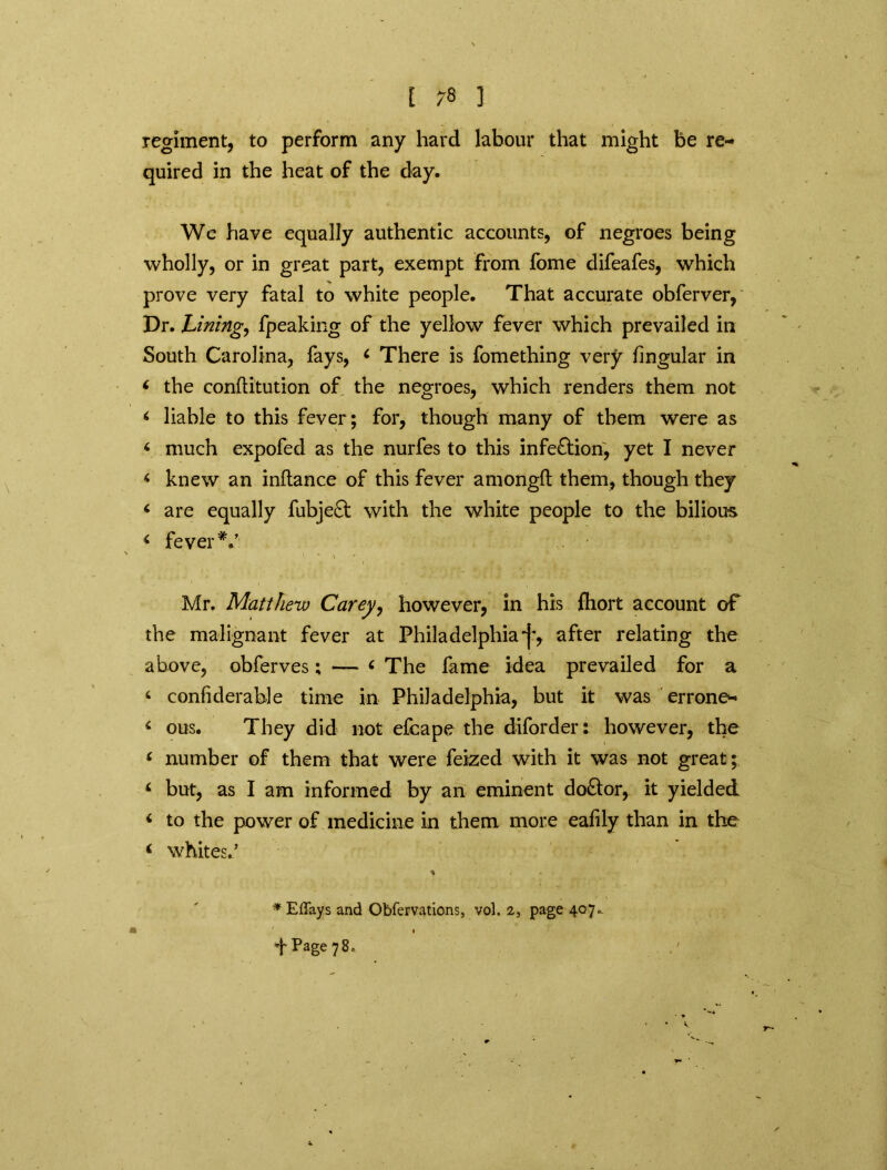 regiment, to perform any hard labour that might be re- quired in the heat of the day. We have equally authentic accounts, of negroes being wholly, or in great part, exempt from fome difeafes, which prove very fatal to white people. That accurate obferver, Dr. Lining, fpeaking of the yellow fever which prevailed in South Carolina, fays, 4 There is fomething very lingular in 4 the conftitution of the negroes, which renders them not 4 liable to this fever; for, though many of them were as 4 much expofed as the nurfes to this infe&ion, yet I never 4 knew an inftance of this fever amongO: them, though they 4 are equally fubjeft with the white people to the bilious 4 fever*/ Mr. Matthew Carey, however, in his fhort account of the malignant fever at Philadelphia*]', after relating the above, obferves; — 4 The fame idea prevailed for a 6 confiderable time in Philadelphia, but it was errone- 4 ous. They did not efcape the diforder: however, the 4 number of them that were feized with it was not great; 4 but, as I am informed by an eminent doctor, it yielded 4 to the power of medicine in them more eafily than in the 4 whites/ * Effays and Obfervations, vol. 2, page 407.. f Page 78.