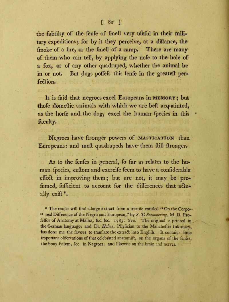 [ 8* ] the fubtilty of the fenfe of fmell very ufeful In their mili- tary expeditions; for by it they perceive, at a didance, the fmoke of a fire, or the fmell of a camp. There are many of them who can tell, by applying the nofe to the hole of a fox, or of any other quadruped, whether the animal be in or not. But dogs poffefs this fenfe in the greateft per- fection. It is faid that negroes excel Europeans in memory; but thofe domeftic animals with which we are bed acquainted, as the horfe and. the dog, excel the human fpecies in thb ' Faculty.. Negroes have ftronger powers of mastication than Europeans: and mod quadrupeds have them dill dronger. As to the fenfes in general, fo far as relates to the hu- man fpecies, cudom and exercife feem to have a confiderable effeCt in improving them; but are not, it may be pre- fumed, diffident to account for the differences that actu- ally exid*. * The reader will find adarge extradt from a treatife entitled “ On the Corpo— “ real Difference of the Negro and European,” by S. T. Soemmering, M. D. Pro- feffor of Anatomy at Mainz, &c. &c. 1785. 8vo. The original is printed in.,.-' the German language: and Dr. Holme, Phyfician to the Manchefter Infirmary, hasdoi>e me the favour to tranfiate the extraft into Englifh. It contains fome important obfervations of that celebrated anatomift, on the organs of the fenfes, the bony fyflem, &c. in Negroes and likewife on the brain and nerves.