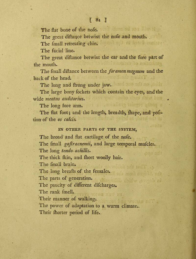 k [■ 84. ] The flat bone of the nofe. The great diftance betwixt the nofe .and mouth. O ' The fmall retreating chin. . The facial line. The great diftance betwixt the ear and the fore part of the mouth. The fmall diftance between the foramen magnum and the back of the head. The long and ftrong under jaw. The large bony fockets which contain the eyes, and the wide meatus auditorius. The long fore arm. The flat foot; and the length, breadth, fhape,.and pofl* tion of the os calcisi IN OTHER PARTS OF THE SYSTEM, The broad and flat cartilage of the nofe. The fmall gaflracnemii, and large temporal mufcles* The long tendo a chillis* The thick fkin, and fhoit woolly hair. The fmall brain. The long breafts of the females. The parts of generation. The paucity of different difcharges. The rank fmell.. • Their manner of walking. The power of adaptation to a warm climate.,. Their fhorter period of life..