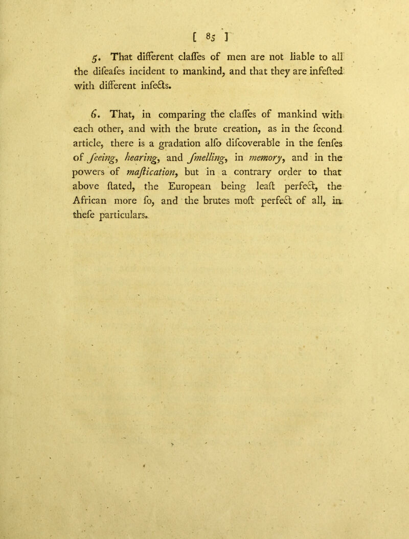 5. That different claffes of men are not liable to all the difeafes incident to mankind, and that they are infeded with different infe£ts. 6. That, in comparing the claffes of mankind with each other, and with the brute creation, as in the fecond article, there is a gradation alfo difcoverable in the fenfes of feeing, hearing, and fmelling, in memory, and in the powers of maftication, but in a contrary order to that above flated, the European being leafl perfect, the African more fo, and the brutes mod perfect of all, in thefe particulars®