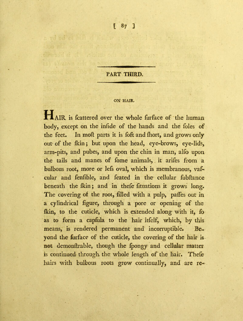 PART THIRD. ON HAIR, Hair is fcattered over the whole furface of the human body, except on the infide of the hands and the foies of the feet. In mod parts it is foft and fhort, and grows only out of the lkin; but upon the head, eye-brows, eye-lids, arm-pits, and pubes, and upon the chin in man, alfo upon the tails and manes of fome animals, _ it arifes from a bulbous root, more or lefs oval, which is membranous, vaf- cular and fenfible, and feated in the cellular fubftance beneath the lkin; and in thefe fituations it grows long. The covering of the root, filled with a pulp, pafles out in a cylindrical figure, through a pore or opening of the fkin, to the cuticle, which is extended along with it, fo as to form a capfula to the hair itfelf, which, by this means, is rendered permanent and incorruptible. Be-, yond the furface of the cuticle, the covering of the hair is not demonftrable, though the Ipongy and cellular matter is continued through, the whole length of the Hair. Thefe hairs with bulbous roots grow continually, and are re-