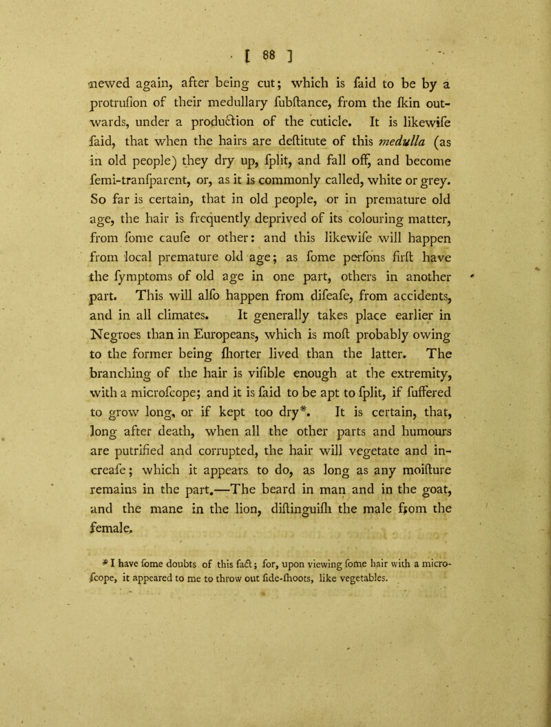 'Hewed again, after being cut; which is faid to be by a protrufion of their medullary fubftance, from the fkin out- wards, under a produ&ion of the cuticle. It is likewife faid, that when the hairs are deftitute of this medulla (as in old people) they dry up, fplit, and fall ofi^ and become femi-tranfparent, or, as it is commonly called, white or grey. So far is certain, that in old people, or in premature old age, the hair is frequently deprived of its colouring matter, from fome caufe or other: and this likewife will happen from local premature old age; as fome perfons firft have the fymptoms of old age in one part, others in another part. This will alfo happen from difeafe, from accidents, and in all climates. It generally takes place earlier in Negroes than in Europeans, which is moll probably owing to the former being fhorter lived than the latter. The branching of the hair is vifible enough at the extremity, with a microfcope; and it is faid to be apt to fplit, if fuffered to grow long, or if kept too dry*. It is certain, that, long after death, when all the other parts and humours are putrihed and corrupted, the hair will vegetate and in- creafe; which it appears to do, as long as any moifture remains in the part,—The beard in man and in the goat, and the mane in the lion, diftinguifh the male ftom the female. * I have fome doubts of this fa£t; for, upon viewing fome hair with a micro- fcope, it appeared to me to throw out fide-fhoots, like vegetables. v